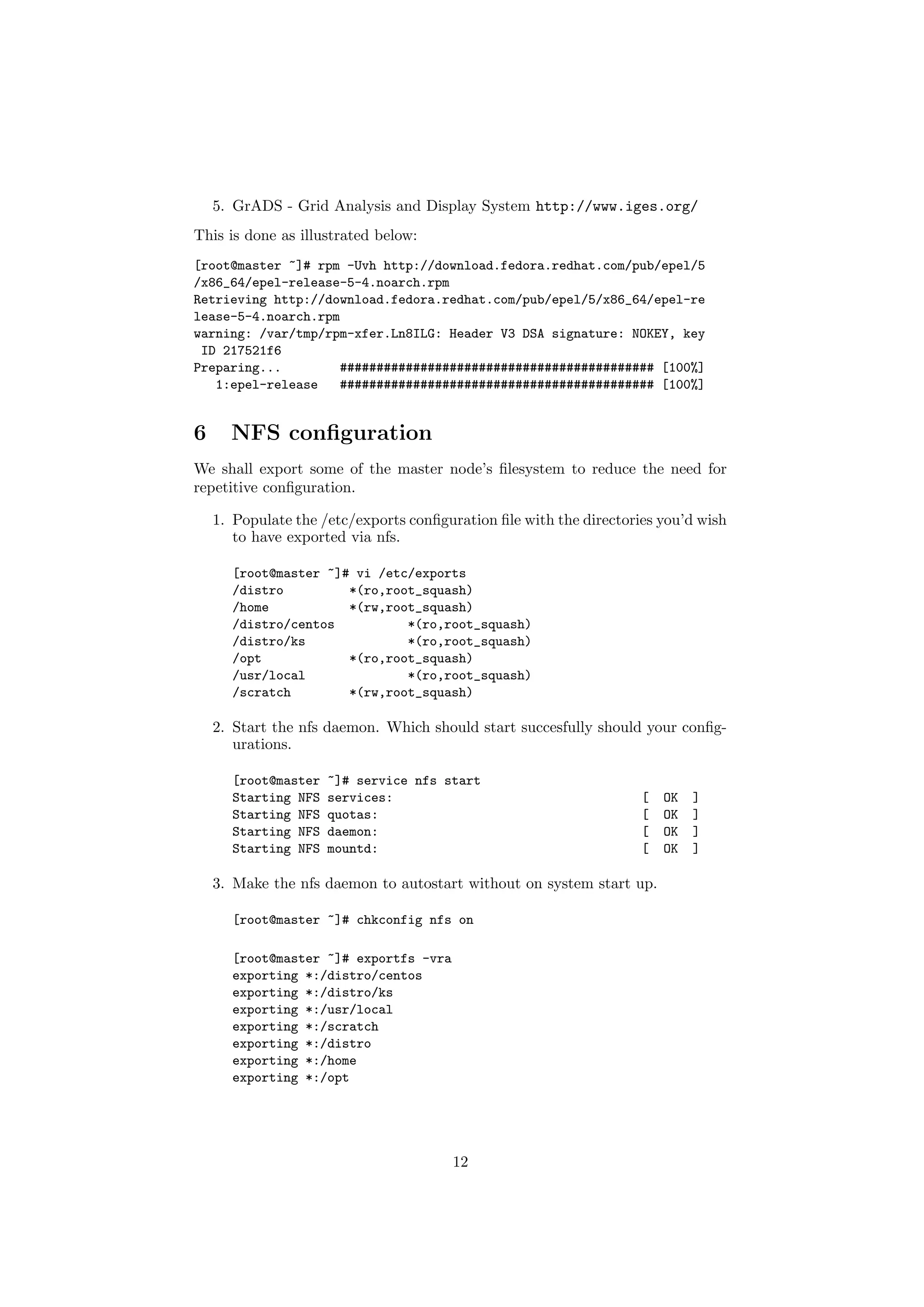 5. GrADS - Grid Analysis and Display System http://www.iges.org/
This is done as illustrated below:
[root@master ~]# rpm -Uvh http://download.fedora.redhat.com/pub/epel/5
/x86_64/epel-release-5-4.noarch.rpm
Retrieving http://download.fedora.redhat.com/pub/epel/5/x86_64/epel-re
lease-5-4.noarch.rpm
warning: /var/tmp/rpm-xfer.Ln8ILG: Header V3 DSA signature: NOKEY, key
 ID 217521f6
Preparing...         ########################################### [100%]
   1:epel-release   ########################################### [100%]


6     NFS conﬁguration
We shall export some of the master node’s ﬁlesystem to reduce the need for
repetitive conﬁguration.

    1. Populate the /etc/exports conﬁguration ﬁle with the directories you’d wish
       to have exported via nfs.

      [root@master ~]# vi /etc/exports
      /distro         *(ro,root_squash)
      /home           *(rw,root_squash)
      /distro/centos          *(ro,root_squash)
      /distro/ks              *(ro,root_squash)
      /opt            *(ro,root_squash)
      /usr/local              *(ro,root_squash)
      /scratch        *(rw,root_squash)

    2. Start the nfs daemon. Which should start succesfully should your conﬁg-
       urations.

      [root@master   ~]# service nfs start
      Starting NFS   services:                                      [   OK   ]
      Starting NFS   quotas:                                        [   OK   ]
      Starting NFS   daemon:                                        [   OK   ]
      Starting NFS   mountd:                                        [   OK   ]

    3. Make the nfs daemon to autostart without on system start up.

      [root@master ~]# chkconfig nfs on

      [root@master ~]# exportfs -vra
      exporting *:/distro/centos
      exporting *:/distro/ks
      exporting *:/usr/local
      exporting *:/scratch
      exporting *:/distro
      exporting *:/home
      exporting *:/opt




                                       12
 
