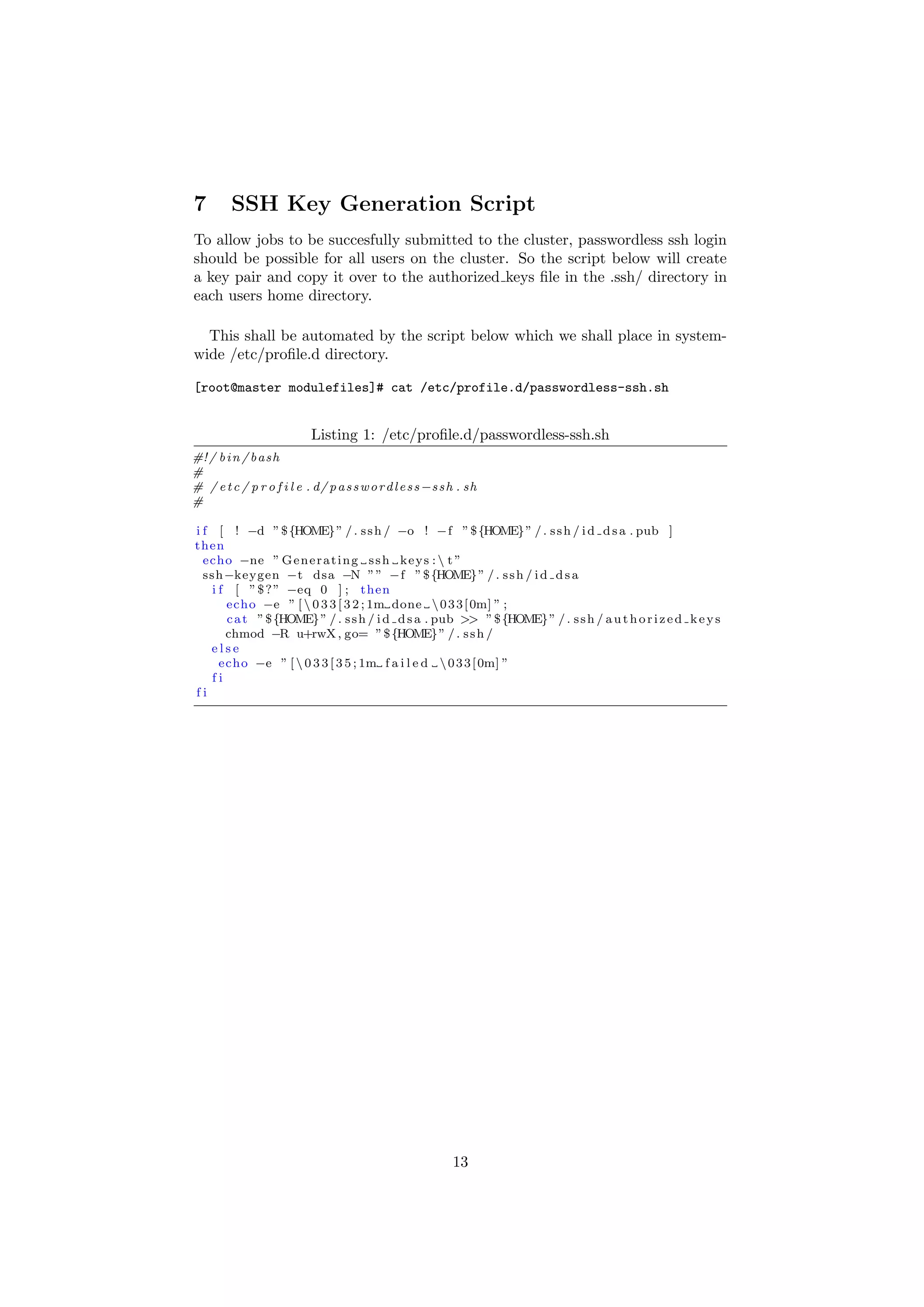 7        SSH Key Generation Script
To allow jobs to be succesfully submitted to the cluster, passwordless ssh login
should be possible for all users on the cluster. So the script below will create
a key pair and copy it over to the authorized keys ﬁle in the .ssh/ directory in
each users home directory.

  This shall be automated by the script below which we shall place in system-
wide /etc/proﬁle.d directory.

[root@master modulefiles]# cat /etc/profile.d/passwordless-ssh.sh


                           Listing 1: /etc/proﬁle.d/passwordless-ssh.sh
#! / b i n / b a s h
#
# / e t c / p r o f i l e . d/ p a s s w o r d l e s s −s s h . sh
#

i f [ ! −d ” $ {HOME} ” / . s s h / −o ! −f ” $ {HOME} ” / . s s h / i d d s a . pub ]
then
  echo −ne ” G e n e r a t i n g s s h k e y s :  t ”
  ssh−keygen −t dsa −N ” ” −f ” $ {HOME} ” / . s s h / i d d s a
   i f [ ” $ ? ” −eq 0 ] ; then
      echo −e ” [  0 3 3 [ 3 2 ; 1m done  0 3 3 [ 0m] ” ;
      c a t ” $ {HOME} ” / . s s h / i d d s a . pub >> ” $ {HOME} ” / . s s h / a u t h o r i z e d k e y s
      chmod −R u+rwX , go= ” $ {HOME} ” / . s s h /
   else
     echo −e ” [  0 3 3 [ 3 5 ; 1m f a i l e d  0 3 3 [ 0m] ”
   fi
fi




                                                            13
 