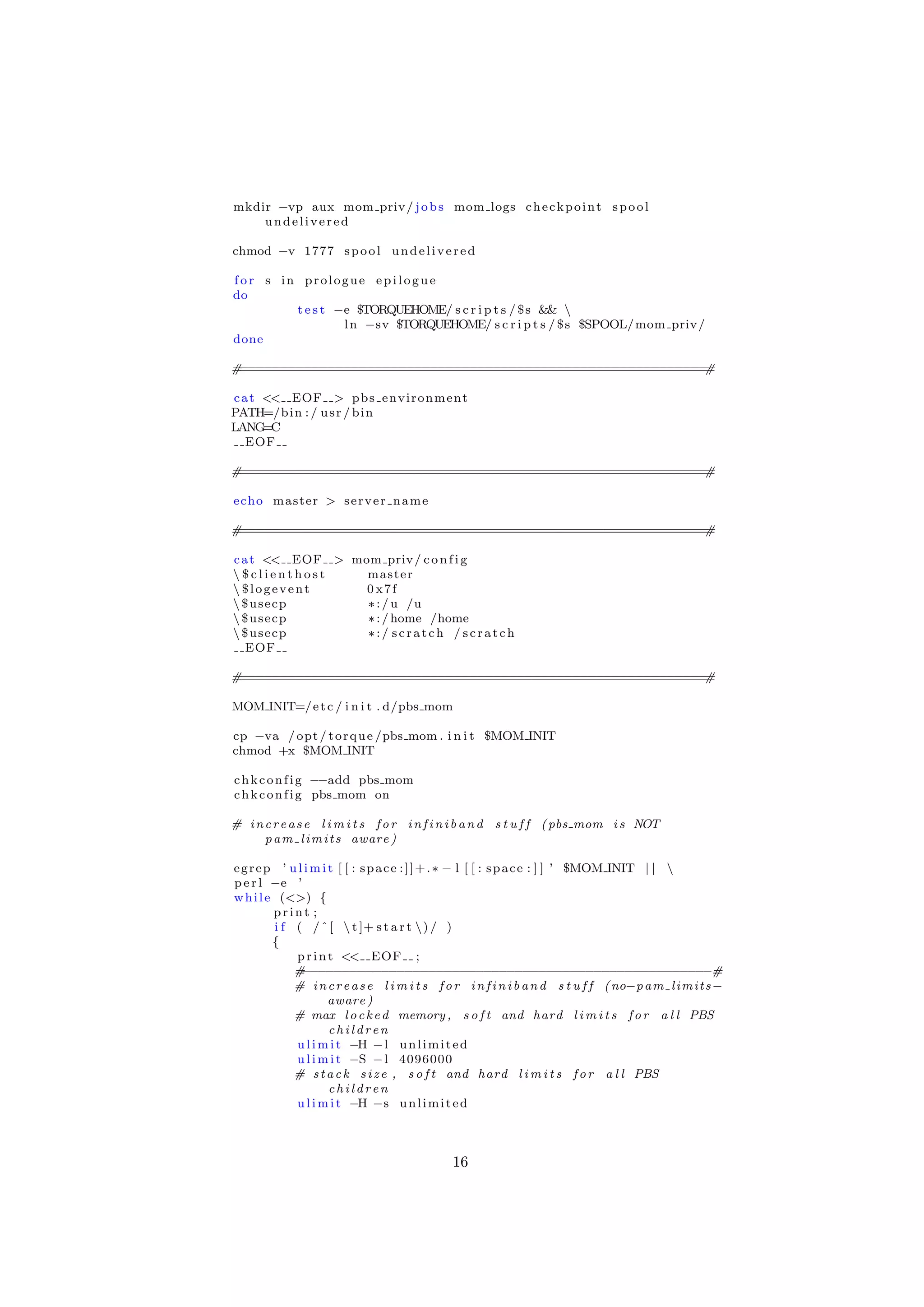 mkdir −vp aux mom priv / j o b s mom logs c h e c k p o i n t s p o o l
    undelivered

chmod −v 1777 s p o o l u n d e l i v e r e d

for s in prologue epilogue
do
        t e s t −e $TORQUEHOME/ s c r i p t s / $ s && 
                 l n −sv $TORQUEHOME/ s c r i p t s / $ s $SPOOL/ mom priv /
done

#===========================================================#

c a t << EOF > p b s e n v i r o n m e n t
PATH=/b i n : / u s r / b i n
LANG  =C
   EOF

#===========================================================#

echo master > s e r v e r n a m e

#===========================================================#

c a t << EOF > mom priv / c o n f i g
 $clienthost    master
 $logevent      0 x7f
 $usecp         ∗ : / u /u
 $usecp         ∗ : / home /home
 $usecp         ∗:/ scratch / scratch
   EOF

#===========================================================#

MOM INIT=/ e t c / i n i t . d/pbs mom

cp −va / opt / t o r q u e /pbs mom . i n i t $MOM INIT
chmod +x $MOM INIT

c h k c o n f i g −−add pbs mom
c h k c o n f i g pbs mom on

# i n c r e a s e l i m i t s f o r i n f i n i b a n d s t u f f ( pbs mom i s NOT
      p a m l i m i t s aware )

e g r e p ’ u l i m i t [ [ : s p a c e : ] ] + . ∗ − l [ [ : s p a c e : ] ] ’ $MOM INIT | | 
p e r l −e ’
w h i l e (<>) {
         print ;
         i f ( / ˆ [  t ]+ s t a r t  ) / )
         {
             p r i n t << EOF ;
             # −−−−−−−−−−−−−−−−−−−−−−−−−−−−−−−−−−−−−−−−−−−−−−−−−−−−#
             # i n c r e a s e l i m i t s f o r i n f i n i b a n d s t u f f ( no−p a m l i m i t s −
                      aware )
             # max l o c k e d memory , s o f t and hard l i m i t s f o r a l l PBS
                      children
             u l i m i t −H − l u n l i m i t e d
             u l i m i t −S − l 4096000
             # s t a c k s i z e , s o f t and hard l i m i t s f o r a l l PBS
                      children
             u l i m i t −H −s u n l i m i t e d



                                              16
 