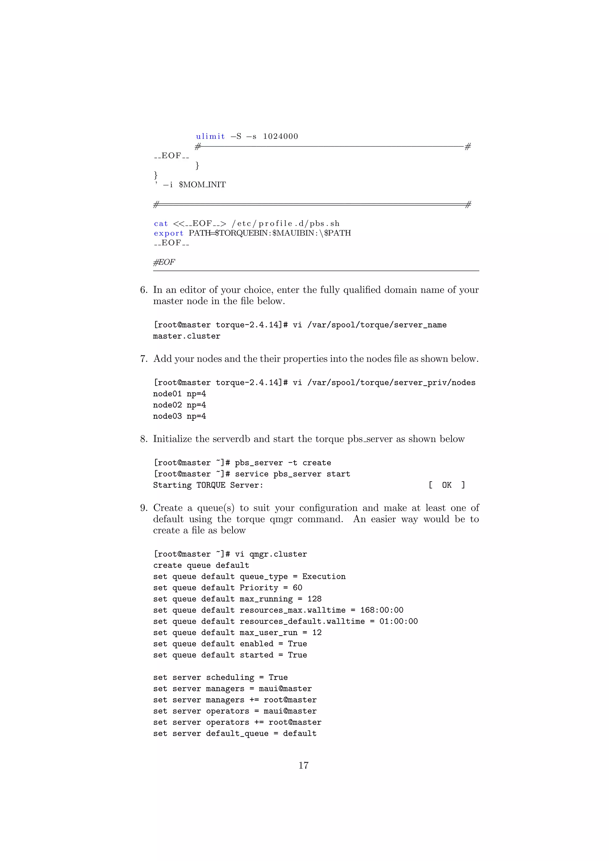 u l i m i t −S −s 1024000
             #−−−−−−−−−−−−−−−−−−−−−−−−−−−−−−−−−−−−−−−−−−−−−−−−−−−#
    EOF
            }
   }
   ’ − i $MOM INIT

  #===========================================================#

   c a t << EOF > / e t c / p r o f i l e . d/ pbs . sh
   e x p o r t PATH=$TORQUEBIN: $MAUIBIN : $PATH
      EOF

  #EOF


6. In an editor of your choice, enter the fully qualiﬁed domain name of your
   master node in the ﬁle below.

  [root@master torque-2.4.14]# vi /var/spool/torque/server_name
  master.cluster

7. Add your nodes and the their properties into the nodes ﬁle as shown below.

  [root@master torque-2.4.14]# vi /var/spool/torque/server_priv/nodes
  node01 np=4
  node02 np=4
  node03 np=4

8. Initialize the serverdb and start the torque pbs server as shown below

  [root@master ~]# pbs_server -t create
  [root@master ~]# service pbs_server start
  Starting TORQUE Server:                                        [   OK   ]

9. Create a queue(s) to suit your conﬁguration and make at least one of
   default using the torque qmgr command. An easier way would be to
   create a ﬁle as below

  [root@master ~]# vi qmgr.cluster
  create queue default
  set queue default queue_type = Execution
  set queue default Priority = 60
  set queue default max_running = 128
  set queue default resources_max.walltime = 168:00:00
  set queue default resources_default.walltime = 01:00:00
  set queue default max_user_run = 12
  set queue default enabled = True
  set queue default started = True

  set   server   scheduling = True
  set   server   managers = maui@master
  set   server   managers += root@master
  set   server   operators = maui@master
  set   server   operators += root@master
  set   server   default_queue = default


                                         17
 