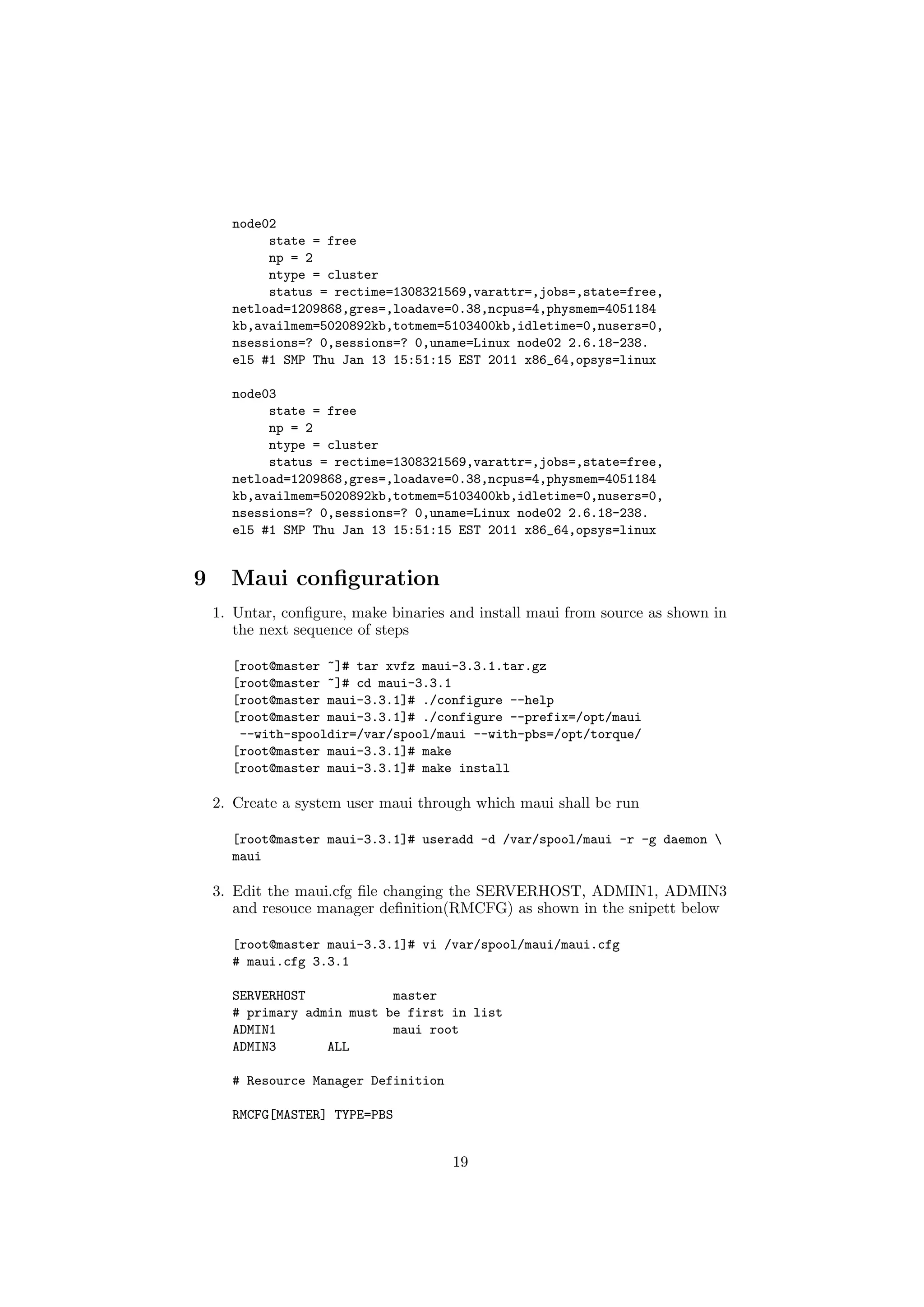 node02
           state = free
           np = 2
           ntype = cluster
           status = rectime=1308321569,varattr=,jobs=,state=free,
      netload=1209868,gres=,loadave=0.38,ncpus=4,physmem=4051184
      kb,availmem=5020892kb,totmem=5103400kb,idletime=0,nusers=0,
      nsessions=? 0,sessions=? 0,uname=Linux node02 2.6.18-238.
      el5 #1 SMP Thu Jan 13 15:51:15 EST 2011 x86_64,opsys=linux

      node03
           state = free
           np = 2
           ntype = cluster
           status = rectime=1308321569,varattr=,jobs=,state=free,
      netload=1209868,gres=,loadave=0.38,ncpus=4,physmem=4051184
      kb,availmem=5020892kb,totmem=5103400kb,idletime=0,nusers=0,
      nsessions=? 0,sessions=? 0,uname=Linux node02 2.6.18-238.
      el5 #1 SMP Thu Jan 13 15:51:15 EST 2011 x86_64,opsys=linux


9     Maui conﬁguration
    1. Untar, conﬁgure, make binaries and install maui from source as shown in
       the next sequence of steps

      [root@master ~]# tar xvfz maui-3.3.1.tar.gz
      [root@master ~]# cd maui-3.3.1
      [root@master maui-3.3.1]# ./configure --help
      [root@master maui-3.3.1]# ./configure --prefix=/opt/maui
       --with-spooldir=/var/spool/maui --with-pbs=/opt/torque/
      [root@master maui-3.3.1]# make
      [root@master maui-3.3.1]# make install

    2. Create a system user maui through which maui shall be run

      [root@master maui-3.3.1]# useradd -d /var/spool/maui -r -g daemon 
      maui

    3. Edit the maui.cfg ﬁle changing the SERVERHOST, ADMIN1, ADMIN3
       and resouce manager deﬁnition(RMCFG) as shown in the snipett below

      [root@master maui-3.3.1]# vi /var/spool/maui/maui.cfg
      # maui.cfg 3.3.1

      SERVERHOST            master
      # primary admin must be first in list
      ADMIN1                maui root
      ADMIN3       ALL

      # Resource Manager Definition

      RMCFG[MASTER] TYPE=PBS


                                      19
 