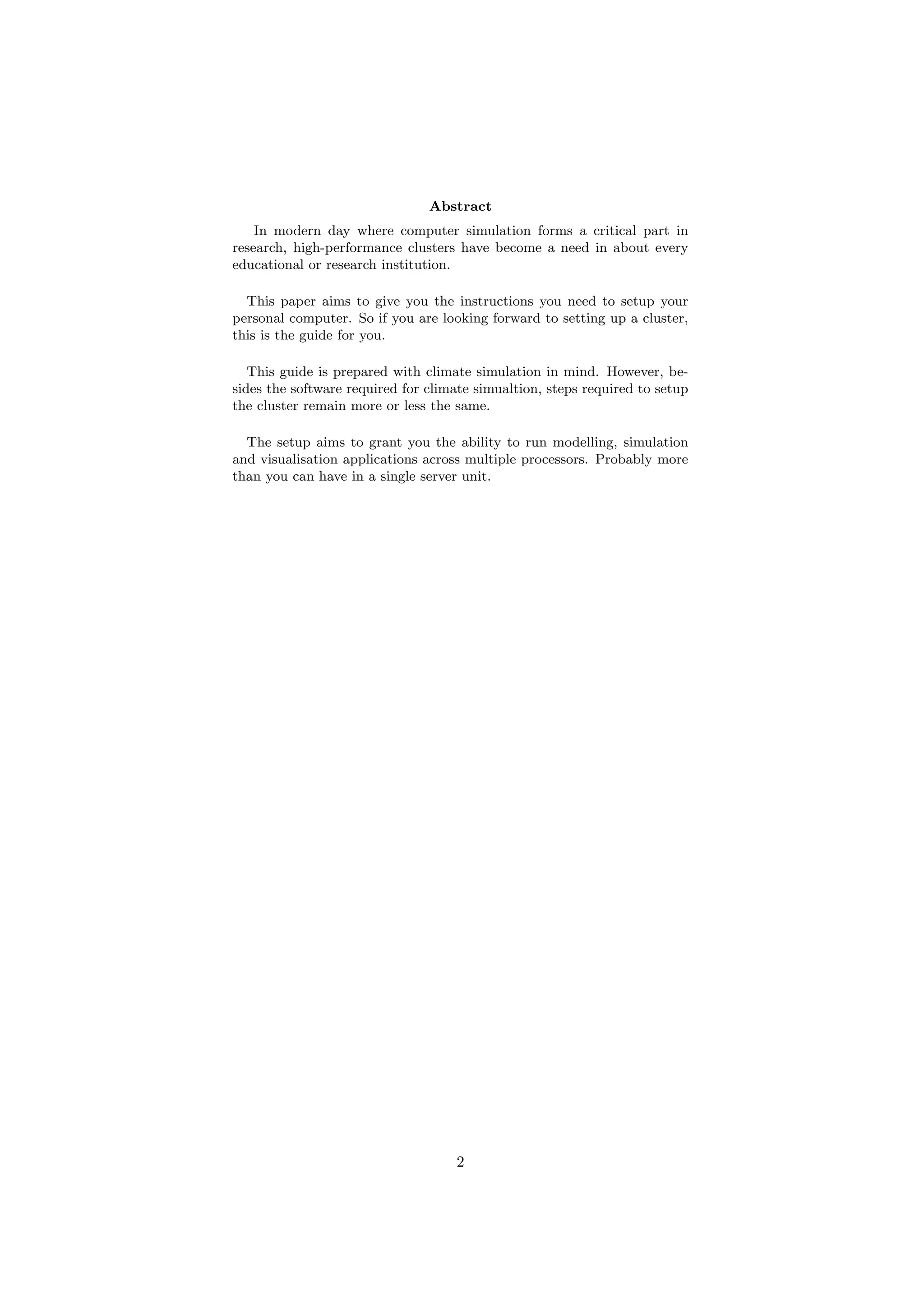 Abstract
    In modern day where computer simulation forms a critical part in
research, high-performance clusters have become a need in about every
educational or research institution.

  This paper aims to give you the instructions you need to setup your
personal computer. So if you are looking forward to setting up a cluster,
this is the guide for you.

   This guide is prepared with climate simulation in mind. However, be-
sides the software required for climate simualtion, steps required to setup
the cluster remain more or less the same.

  The setup aims to grant you the ability to run modelling, simulation
and visualisation applications across multiple processors. Probably more
than you can have in a single server unit.




                                    2
 