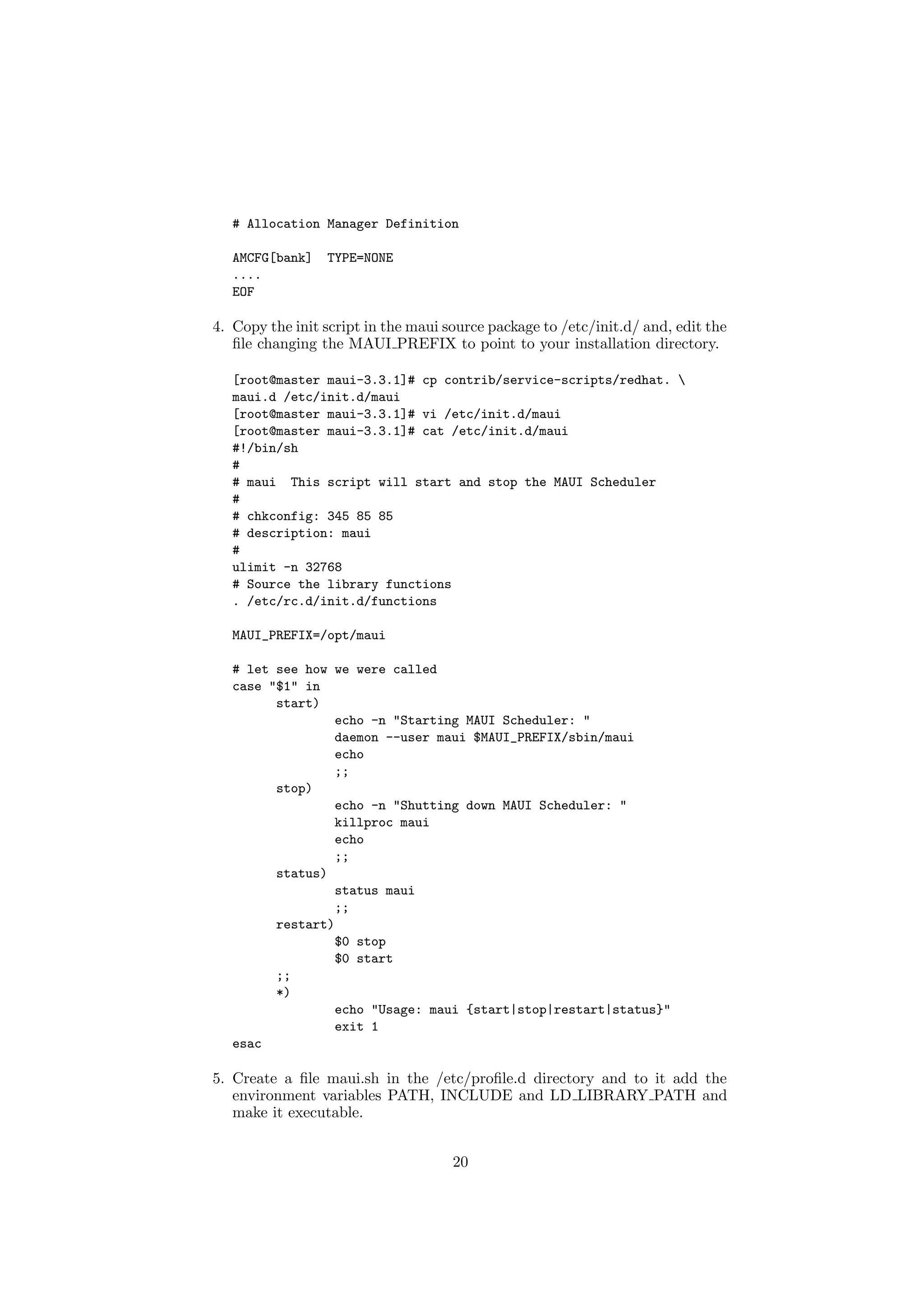 # Allocation Manager Definition

   AMCFG[bank]   TYPE=NONE
   ....
   EOF

4. Copy the init script in the maui source package to /etc/init.d/ and, edit the
   ﬁle changing the MAUI PREFIX to point to your installation directory.

   [root@master maui-3.3.1]# cp contrib/service-scripts/redhat. 
   maui.d /etc/init.d/maui
   [root@master maui-3.3.1]# vi /etc/init.d/maui
   [root@master maui-3.3.1]# cat /etc/init.d/maui
   #!/bin/sh
   #
   # maui This script will start and stop the MAUI Scheduler
   #
   # chkconfig: 345 85 85
   # description: maui
   #
   ulimit -n 32768
   # Source the library functions
   . /etc/rc.d/init.d/functions

   MAUI_PREFIX=/opt/maui

   # let see how we were called
   case "$1" in
         start)
                  echo -n "Starting MAUI Scheduler: "
                  daemon --user maui $MAUI_PREFIX/sbin/maui
                  echo
                  ;;
         stop)
                  echo -n "Shutting down MAUI Scheduler: "
                  killproc maui
                  echo
                  ;;
         status)
                  status maui
                  ;;
         restart)
                  $0 stop
                  $0 start
         ;;
         *)
                  echo "Usage: maui {start|stop|restart|status}"
                  exit 1
   esac

5. Create a ﬁle maui.sh in the /etc/proﬁle.d directory and to it add the
   environment variables PATH, INCLUDE and LD LIBRARY PATH and
   make it executable.


                                     20
 