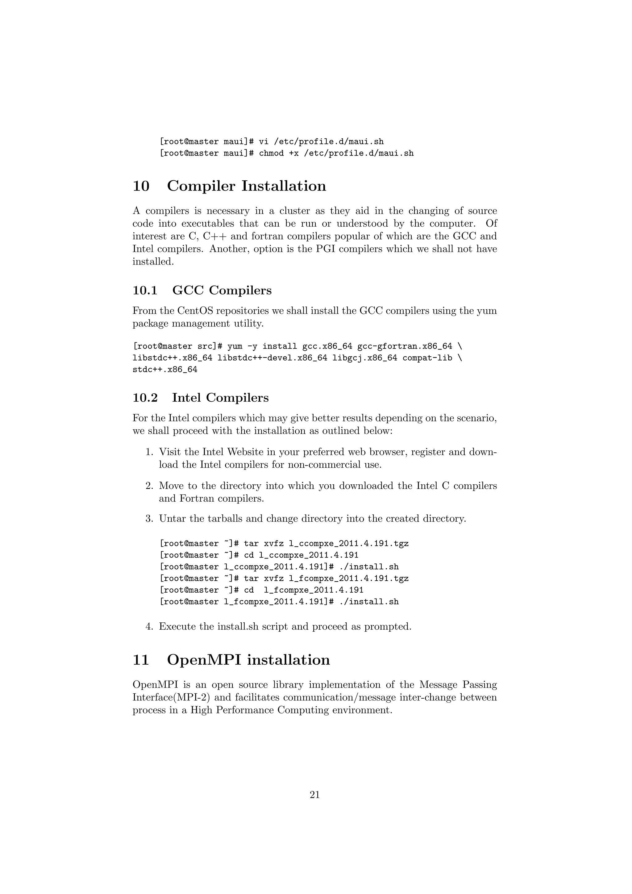[root@master maui]# vi /etc/profile.d/maui.sh
       [root@master maui]# chmod +x /etc/profile.d/maui.sh


10      Compiler Installation
A compilers is necessary in a cluster as they aid in the changing of source
code into executables that can be run or understood by the computer. Of
interest are C, C++ and fortran compilers popular of which are the GCC and
Intel compilers. Another, option is the PGI compilers which we shall not have
installed.

10.1     GCC Compilers
From the CentOS repositories we shall install the GCC compilers using the yum
package management utility.

[root@master src]# yum -y install gcc.x86_64 gcc-gfortran.x86_64 
libstdc++.x86_64 libstdc++-devel.x86_64 libgcj.x86_64 compat-lib 
stdc++.x86_64


10.2     Intel Compilers
For the Intel compilers which may give better results depending on the scenario,
we shall proceed with the installation as outlined below:
  1. Visit the Intel Website in your preferred web browser, register and down-
     load the Intel compilers for non-commercial use.

  2. Move to the directory into which you downloaded the Intel C compilers
     and Fortran compilers.
  3. Untar the tarballs and change directory into the created directory.

       [root@master   ~]# tar xvfz l_ccompxe_2011.4.191.tgz
       [root@master   ~]# cd l_ccompxe_2011.4.191
       [root@master   l_ccompxe_2011.4.191]# ./install.sh
       [root@master   ~]# tar xvfz l_fcompxe_2011.4.191.tgz
       [root@master   ~]# cd l_fcompxe_2011.4.191
       [root@master   l_fcompxe_2011.4.191]# ./install.sh

  4. Execute the install.sh script and proceed as prompted.


11      OpenMPI installation
OpenMPI is an open source library implementation of the Message Passing
Interface(MPI-2) and facilitates communication/message inter-change between
process in a High Performance Computing environment.




                                       21
 