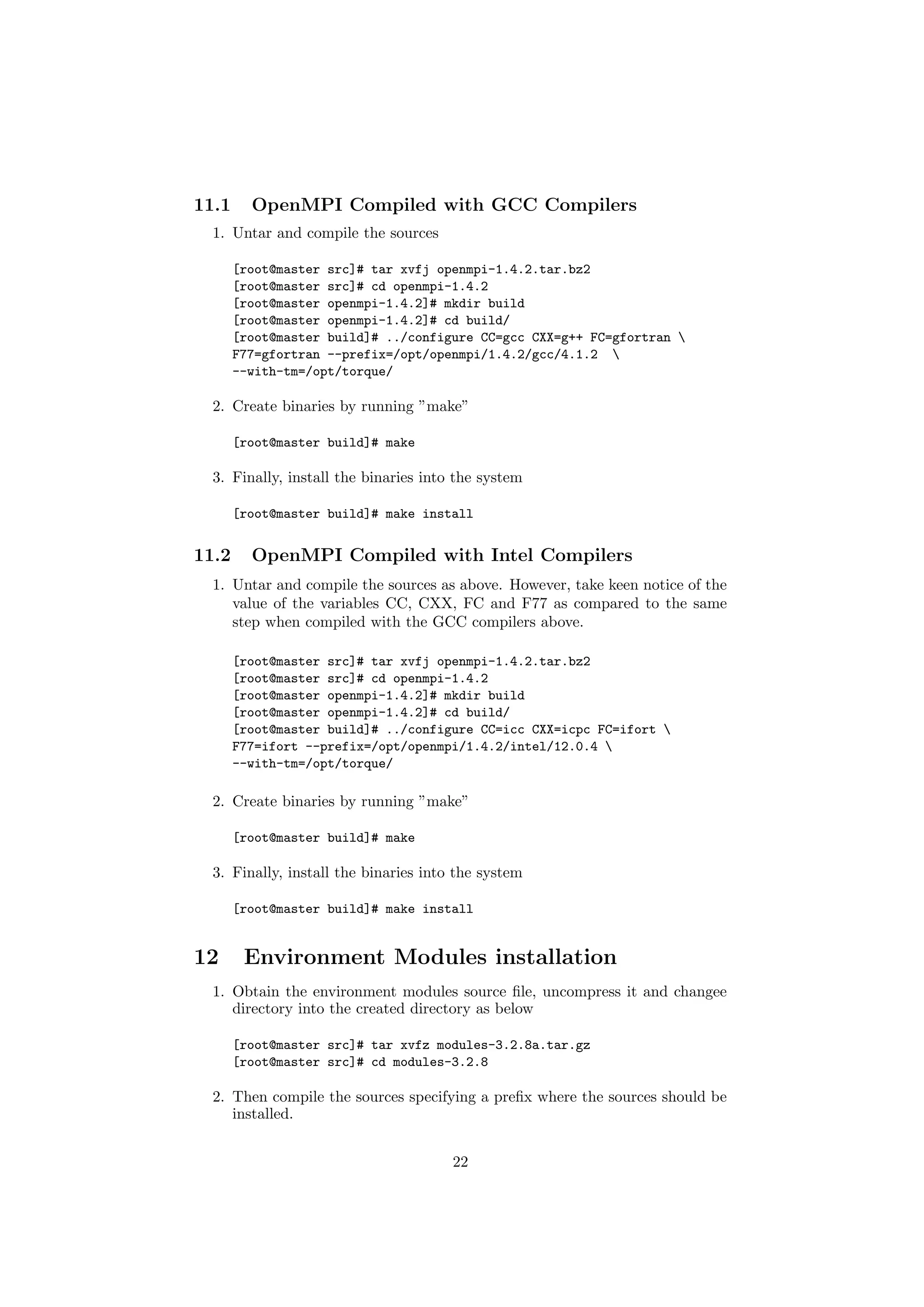 11.1     OpenMPI Compiled with GCC Compilers
  1. Untar and compile the sources

       [root@master src]# tar xvfj openmpi-1.4.2.tar.bz2
       [root@master src]# cd openmpi-1.4.2
       [root@master openmpi-1.4.2]# mkdir build
       [root@master openmpi-1.4.2]# cd build/
       [root@master build]# ../configure CC=gcc CXX=g++ FC=gfortran 
       F77=gfortran --prefix=/opt/openmpi/1.4.2/gcc/4.1.2 
       --with-tm=/opt/torque/

  2. Create binaries by running ”make”

       [root@master build]# make

  3. Finally, install the binaries into the system

       [root@master build]# make install


11.2     OpenMPI Compiled with Intel Compilers
  1. Untar and compile the sources as above. However, take keen notice of the
     value of the variables CC, CXX, FC and F77 as compared to the same
     step when compiled with the GCC compilers above.

       [root@master src]# tar xvfj openmpi-1.4.2.tar.bz2
       [root@master src]# cd openmpi-1.4.2
       [root@master openmpi-1.4.2]# mkdir build
       [root@master openmpi-1.4.2]# cd build/
       [root@master build]# ../configure CC=icc CXX=icpc FC=ifort 
       F77=ifort --prefix=/opt/openmpi/1.4.2/intel/12.0.4 
       --with-tm=/opt/torque/

  2. Create binaries by running ”make”

       [root@master build]# make

  3. Finally, install the binaries into the system

       [root@master build]# make install


12      Environment Modules installation
  1. Obtain the environment modules source ﬁle, uncompress it and changee
     directory into the created directory as below

       [root@master src]# tar xvfz modules-3.2.8a.tar.gz
       [root@master src]# cd modules-3.2.8

  2. Then compile the sources specifying a preﬁx where the sources should be
     installed.


                                       22
 