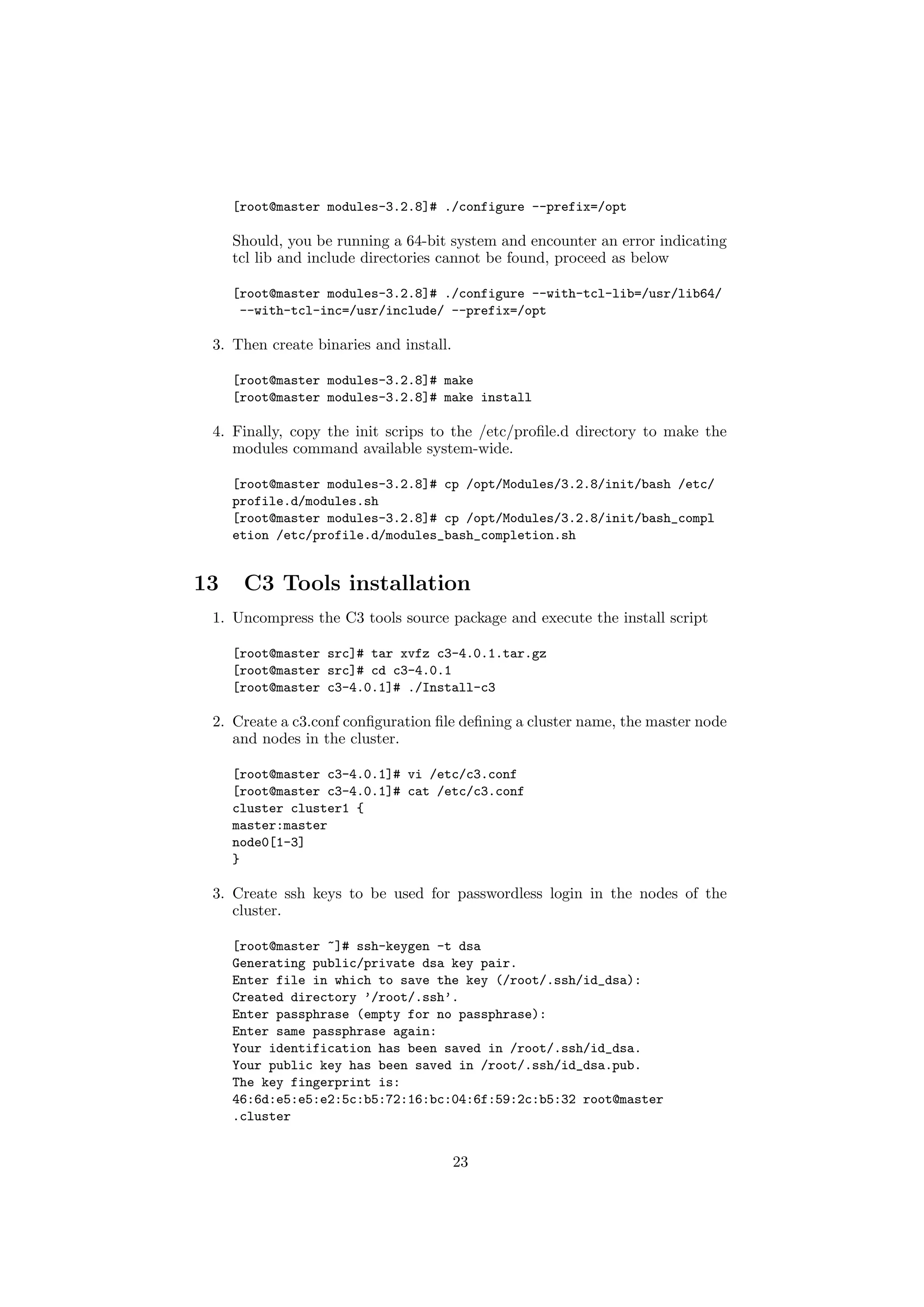 [root@master modules-3.2.8]# ./configure --prefix=/opt

     Should, you be running a 64-bit system and encounter an error indicating
     tcl lib and include directories cannot be found, proceed as below

     [root@master modules-3.2.8]# ./configure --with-tcl-lib=/usr/lib64/
      --with-tcl-inc=/usr/include/ --prefix=/opt

 3. Then create binaries and install.

     [root@master modules-3.2.8]# make
     [root@master modules-3.2.8]# make install

 4. Finally, copy the init scrips to the /etc/proﬁle.d directory to make the
    modules command available system-wide.

     [root@master modules-3.2.8]# cp /opt/Modules/3.2.8/init/bash /etc/
     profile.d/modules.sh
     [root@master modules-3.2.8]# cp /opt/Modules/3.2.8/init/bash_compl
     etion /etc/profile.d/modules_bash_completion.sh


13    C3 Tools installation
 1. Uncompress the C3 tools source package and execute the install script

     [root@master src]# tar xvfz c3-4.0.1.tar.gz
     [root@master src]# cd c3-4.0.1
     [root@master c3-4.0.1]# ./Install-c3

 2. Create a c3.conf conﬁguration ﬁle deﬁning a cluster name, the master node
    and nodes in the cluster.

     [root@master c3-4.0.1]# vi /etc/c3.conf
     [root@master c3-4.0.1]# cat /etc/c3.conf
     cluster cluster1 {
     master:master
     node0[1-3]
     }

 3. Create ssh keys to be used for passwordless login in the nodes of the
    cluster.

     [root@master ~]# ssh-keygen -t dsa
     Generating public/private dsa key pair.
     Enter file in which to save the key (/root/.ssh/id_dsa):
     Created directory ’/root/.ssh’.
     Enter passphrase (empty for no passphrase):
     Enter same passphrase again:
     Your identification has been saved in /root/.ssh/id_dsa.
     Your public key has been saved in /root/.ssh/id_dsa.pub.
     The key fingerprint is:
     46:6d:e5:e5:e2:5c:b5:72:16:bc:04:6f:59:2c:b5:32 root@master
     .cluster


                                        23
 