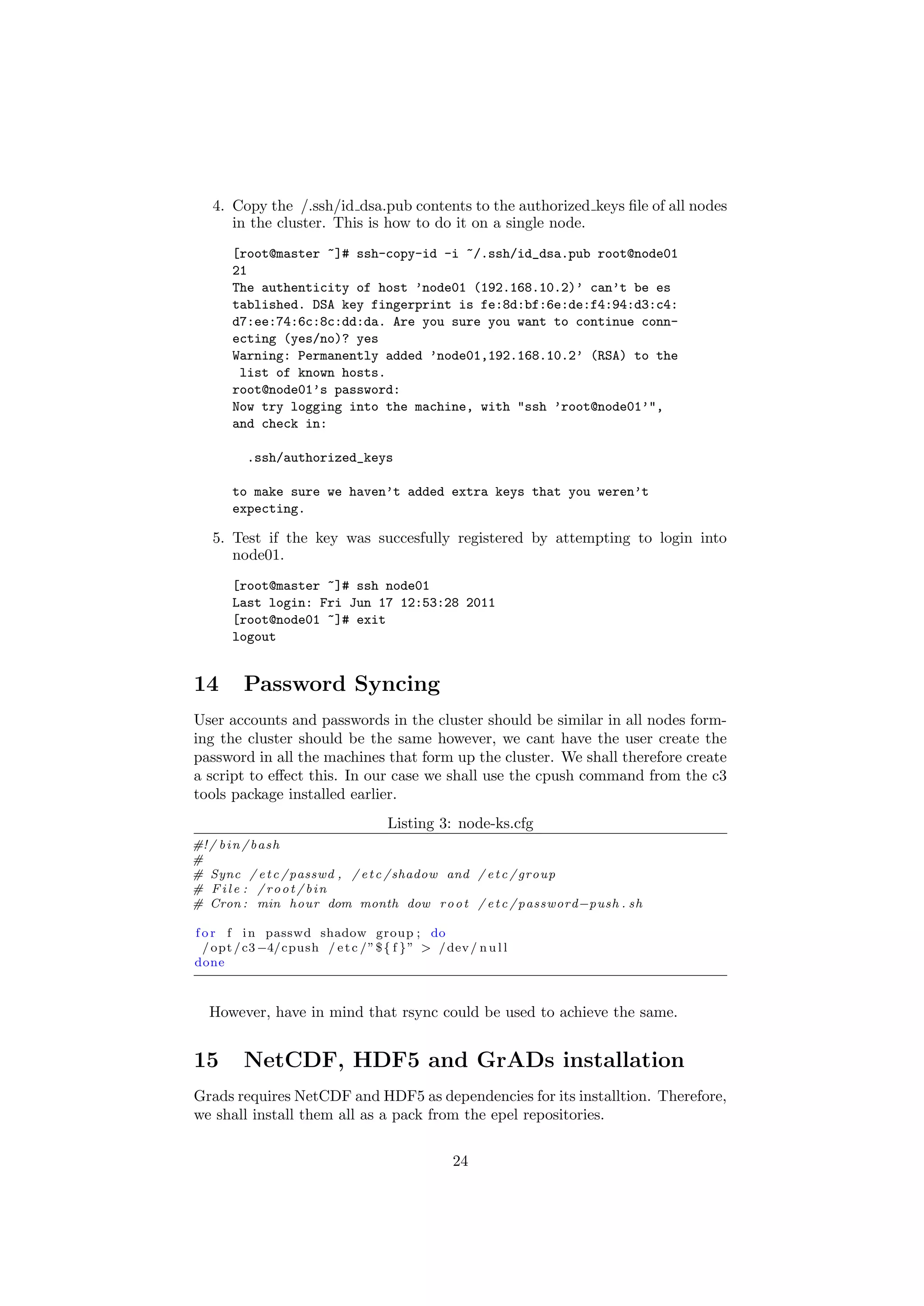 4. Copy the /.ssh/id dsa.pub contents to the authorized keys ﬁle of all nodes
      in the cluster. This is how to do it on a single node.
       [root@master ~]# ssh-copy-id -i ~/.ssh/id_dsa.pub root@node01
       21
       The authenticity of host ’node01 (192.168.10.2)’ can’t be es
       tablished. DSA key fingerprint is fe:8d:bf:6e:de:f4:94:d3:c4:
       d7:ee:74:6c:8c:dd:da. Are you sure you want to continue conn-
       ecting (yes/no)? yes
       Warning: Permanently added ’node01,192.168.10.2’ (RSA) to the
        list of known hosts.
       root@node01’s password:
       Now try logging into the machine, with "ssh ’root@node01’",
       and check in:

          .ssh/authorized_keys

       to make sure we haven’t added extra keys that you weren’t
       expecting.

   5. Test if the key was succesfully registered by attempting to login into
      node01.
       [root@master ~]# ssh node01
       Last login: Fri Jun 17 12:53:28 2011
       [root@node01 ~]# exit
       logout


14       Password Syncing
User accounts and passwords in the cluster should be similar in all nodes form-
ing the cluster should be the same however, we cant have the user create the
password in all the machines that form up the cluster. We shall therefore create
a script to eﬀect this. In our case we shall use the cpush command from the c3
tools package installed earlier.
                                     Listing 3: node-ks.cfg
#! / b i n / b a s h
#
# Sync / e t c / passwd , / e t c / shadow and / e t c / group
# File : / root / bin
# Cron : min hour dom month dow r o o t / e t c / password−push . sh

f o r f i n passwd shadow group ; do
  / opt / c3 −4/cpush / e t c / ” $ { f } ” > / dev / n u l l
done



  However, have in mind that rsync could be used to achieve the same.


15       NetCDF, HDF5 and GrADs installation
Grads requires NetCDF and HDF5 as dependencies for its installtion. Therefore,
we shall install them all as a pack from the epel repositories.


                                                  24
 