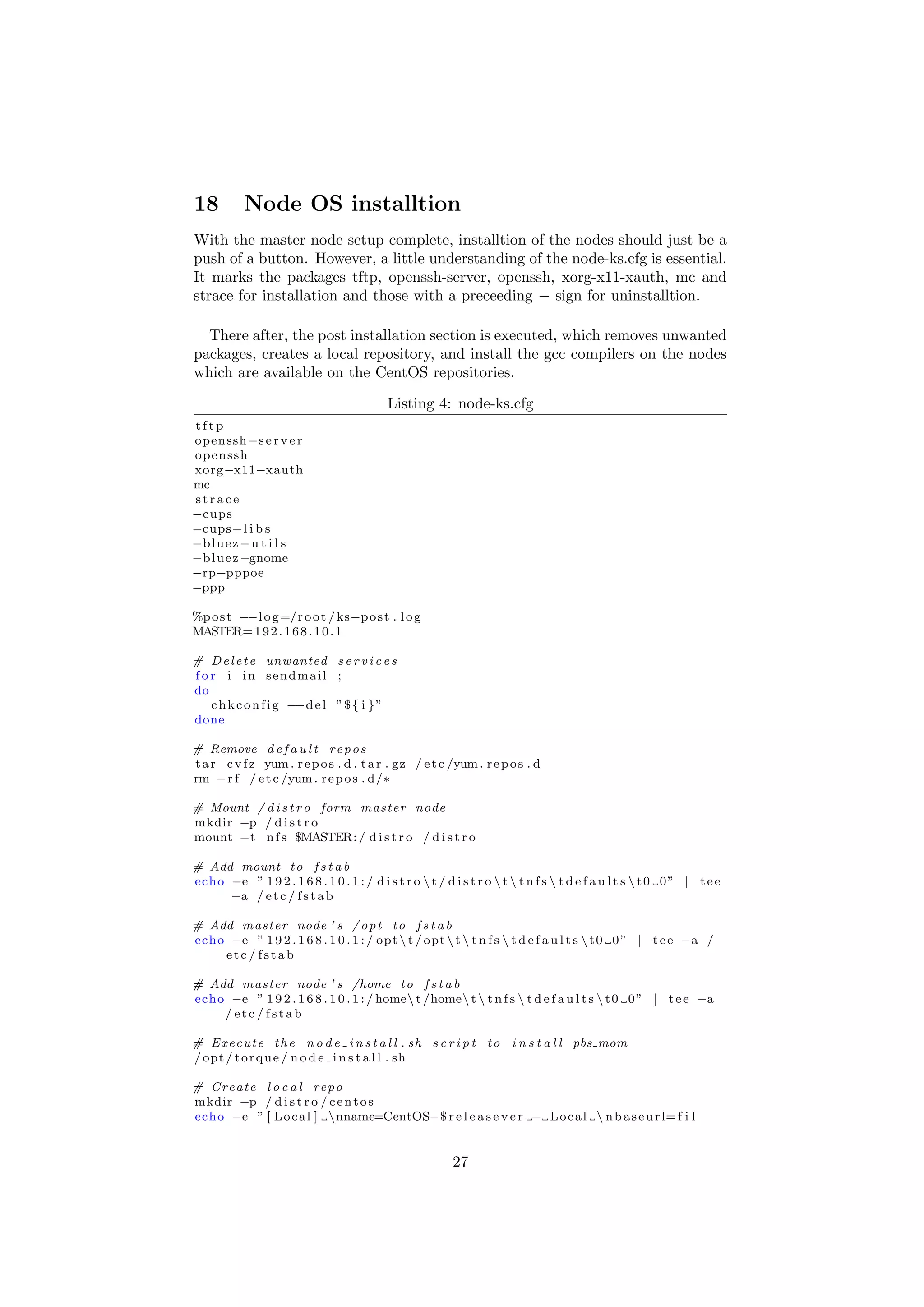 18         Node OS installtion
With the master node setup complete, installtion of the nodes should just be a
push of a button. However, a little understanding of the node-ks.cfg is essential.
It marks the packages tftp, openssh-server, openssh, xorg-x11-xauth, mc and
strace for installation and those with a preceeding − sign for uninstalltion.

  There after, the post installation section is executed, which removes unwanted
packages, creates a local repository, and install the gcc compilers on the nodes
which are available on the CentOS repositories.

                                           Listing 4: node-ks.cfg
tftp
openssh−s e r v e r
openssh
xorg−x11−xauth
mc
strace
−cups
−cups−l i b s
−b l u e z − u t i l s
−b l u e z −gnome
−rp−pppoe
−ppp

%p o s t −−l o g =/ r o o t / ks−p o s t . l o g
MASTER= 1 9 2 . 1 6 8 . 1 0 . 1

# D e l e t e unwanted s e r v i c e s
f o r i in sendmail ;
do
    c h k c o n f i g −−d e l ” $ { i } ”
done

# Remove d e f a u l t r e p o s
t a r c v f z yum . r e p o s . d . t a r . gz / e t c /yum . r e p o s . d
rm − r f / e t c /yum . r e p o s . d/∗

# Mount / d i s t r o form master node
mkdir −p / d i s t r o
mount −t n f s $MASTER: / d i s t r o / d i s t r o

# Add mount t o f s t a b
echo −e ” 1 9 2 . 1 6 8 . 1 0 . 1 : / d i s t r o  t / d i s t r o  t  t n f s  t d e f a u l t s  t 0 0 ” | t e e
     −a / e t c / f s t a b

# Add master node ’ s / o p t t o f s t a b
echo −e ” 1 9 2 . 1 6 8 . 1 0 . 1 : / opt  t / opt  t  t n f s  t d e f a u l t s  t 0 0 ” | t e e −a /
    etc / fstab

# Add master node ’ s /home t o f s t a b
echo −e ” 1 9 2 . 1 6 8 . 1 0 . 1 : / home t /home t  t n f s  t d e f a u l t s  t 0 0 ” | t e e −a
    / etc / fstab

# E x e c u t e t h e n o d e i n s t a l l . sh s c r i p t t o i n s t a l l pbs mom
/ opt / t o r q u e / n o d e i n s t a l l . sh

# Create l o c a l repo
mkdir −p / d i s t r o / c e n t o s
echo −e ” [ L o c a l ] nname=CentOS−$ r e l e a s e v e r − L o c a l  n b a s e u r l= f i l


                                                          27
 