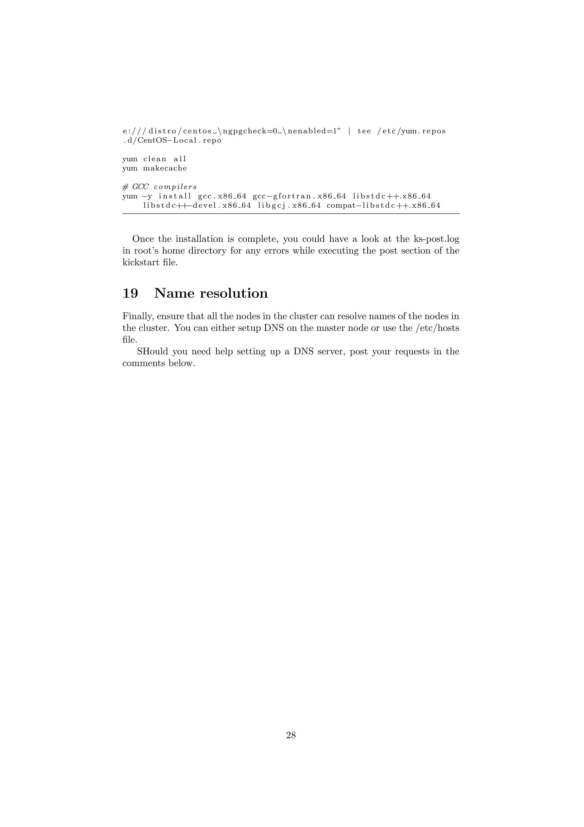 e : / / / d i s t r o / c e n t o s  ngpgcheck=0  n e n a b l e d=1” | t e e / e t c /yum . r e p o s
. d/CentOS−L o c a l . r e p o

yum c l e a n a l l
yum makecache

# GCC c o m p i l e r s
yum −y i n s t a l l g c c . x 8 6 6 4 gcc−g f o r t r a n . x 8 6 6 4 l i b s t d c ++. x 8 6 6 4
                   −d
    l i b s t d c++ e v e l . x 8 6 6 4 l i b g c j . x 8 6 6 4 compat−l i b s t d c ++. x 8 6 6 4



  Once the installation is complete, you could have a look at the ks-post.log
in root’s home directory for any errors while executing the post section of the
kickstart ﬁle.


19        Name resolution
Finally, ensure that all the nodes in the cluster can resolve names of the nodes in
the cluster. You can either setup DNS on the master node or use the /etc/hosts
ﬁle.
    SHould you need help setting up a DNS server, post your requests in the
comments below.




                                                    28
 