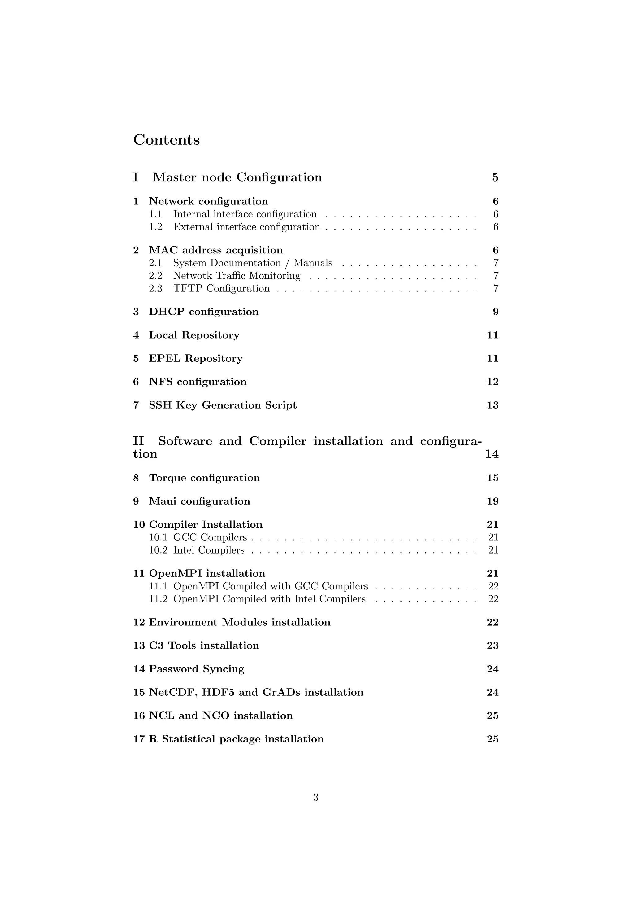 Contents

I   Master node Conﬁguration                                                    5
1 Network conﬁguration                                                          6
  1.1 Internal interface conﬁguration . . . . . . . . . . . . . . . . . . .     6
  1.2 External interface conﬁguration . . . . . . . . . . . . . . . . . . .     6

2 MAC address acquisition                                                       6
  2.1 System Documentation / Manuals . . . . . . . . . . . . . . . . .          7
  2.2 Netwotk Traﬃc Monitoring . . . . . . . . . . . . . . . . . . . . .        7
  2.3 TFTP Conﬁguration . . . . . . . . . . . . . . . . . . . . . . . . .       7

3 DHCP conﬁguration                                                             9

4 Local Repository                                                             11

5 EPEL Repository                                                              11

6 NFS conﬁguration                                                             12

7 SSH Key Generation Script                                                    13


II Software and Compiler installation and conﬁgura-
tion                                                14
8 Torque conﬁguration                                                          15

9 Maui conﬁguration                                                            19

10 Compiler Installation                                                        21
   10.1 GCC Compilers . . . . . . . . . . . . . . . . . . . . . . . . . . . . 21
   10.2 Intel Compilers . . . . . . . . . . . . . . . . . . . . . . . . . . . . 21

11 OpenMPI installation                                                 21
   11.1 OpenMPI Compiled with GCC Compilers . . . . . . . . . . . . . 22
   11.2 OpenMPI Compiled with Intel Compilers . . . . . . . . . . . . . 22

12 Environment Modules installation                                            22

13 C3 Tools installation                                                       23

14 Password Syncing                                                            24

15 NetCDF, HDF5 and GrADs installation                                         24

16 NCL and NCO installation                                                    25

17 R Statistical package installation                                          25




                                        3
 