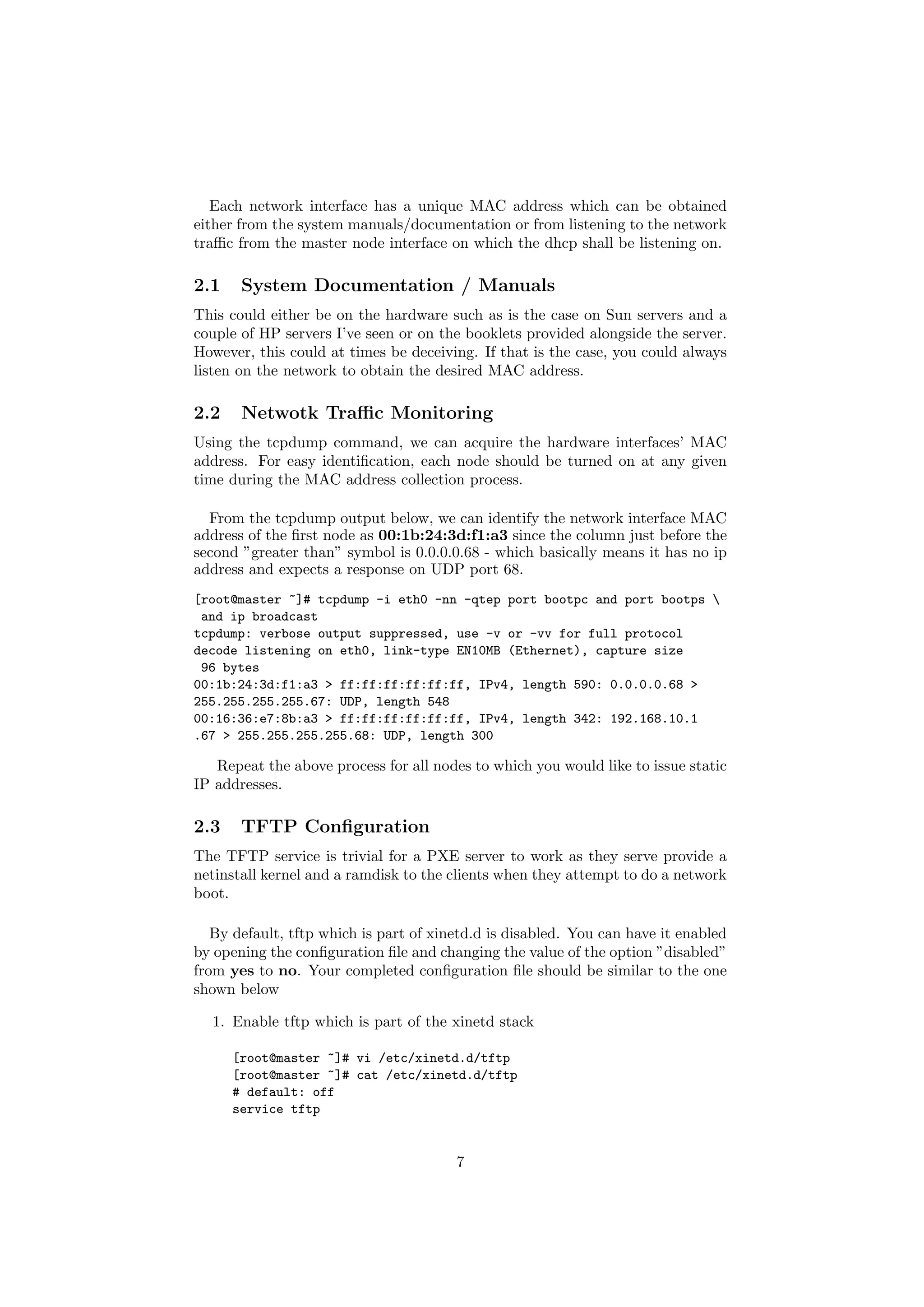 Each network interface has a unique MAC address which can be obtained
either from the system manuals/documentation or from listening to the network
traﬃc from the master node interface on which the dhcp shall be listening on.

2.1    System Documentation / Manuals
This could either be on the hardware such as is the case on Sun servers and a
couple of HP servers I’ve seen or on the booklets provided alongside the server.
However, this could at times be deceiving. If that is the case, you could always
listen on the network to obtain the desired MAC address.

2.2    Netwotk Traﬃc Monitoring
Using the tcpdump command, we can acquire the hardware interfaces’ MAC
address. For easy identiﬁcation, each node should be turned on at any given
time during the MAC address collection process.

  From the tcpdump output below, we can identify the network interface MAC
address of the ﬁrst node as 00:1b:24:3d:f1:a3 since the column just before the
second ”greater than” symbol is 0.0.0.0.68 - which basically means it has no ip
address and expects a response on UDP port 68.
[root@master ~]# tcpdump -i eth0 -nn -qtep port bootpc and port bootps 
 and ip broadcast
tcpdump: verbose output suppressed, use -v or -vv for full protocol
decode listening on eth0, link-type EN10MB (Ethernet), capture size
 96 bytes
00:1b:24:3d:f1:a3 > ff:ff:ff:ff:ff:ff, IPv4, length 590: 0.0.0.0.68 >
255.255.255.255.67: UDP, length 548
00:16:36:e7:8b:a3 > ff:ff:ff:ff:ff:ff, IPv4, length 342: 192.168.10.1
.67 > 255.255.255.255.68: UDP, length 300

   Repeat the above process for all nodes to which you would like to issue static
IP addresses.

2.3    TFTP Conﬁguration
The TFTP service is trivial for a PXE server to work as they serve provide a
netinstall kernel and a ramdisk to the clients when they attempt to do a network
boot.

   By default, tftp which is part of xinetd.d is disabled. You can have it enabled
by opening the conﬁguration ﬁle and changing the value of the option ”disabled”
from yes to no. Your completed conﬁguration ﬁle should be similar to the one
shown below

  1. Enable tftp which is part of the xinetd stack

      [root@master ~]# vi /etc/xinetd.d/tftp
      [root@master ~]# cat /etc/xinetd.d/tftp
      # default: off
      service tftp


                                        7
 