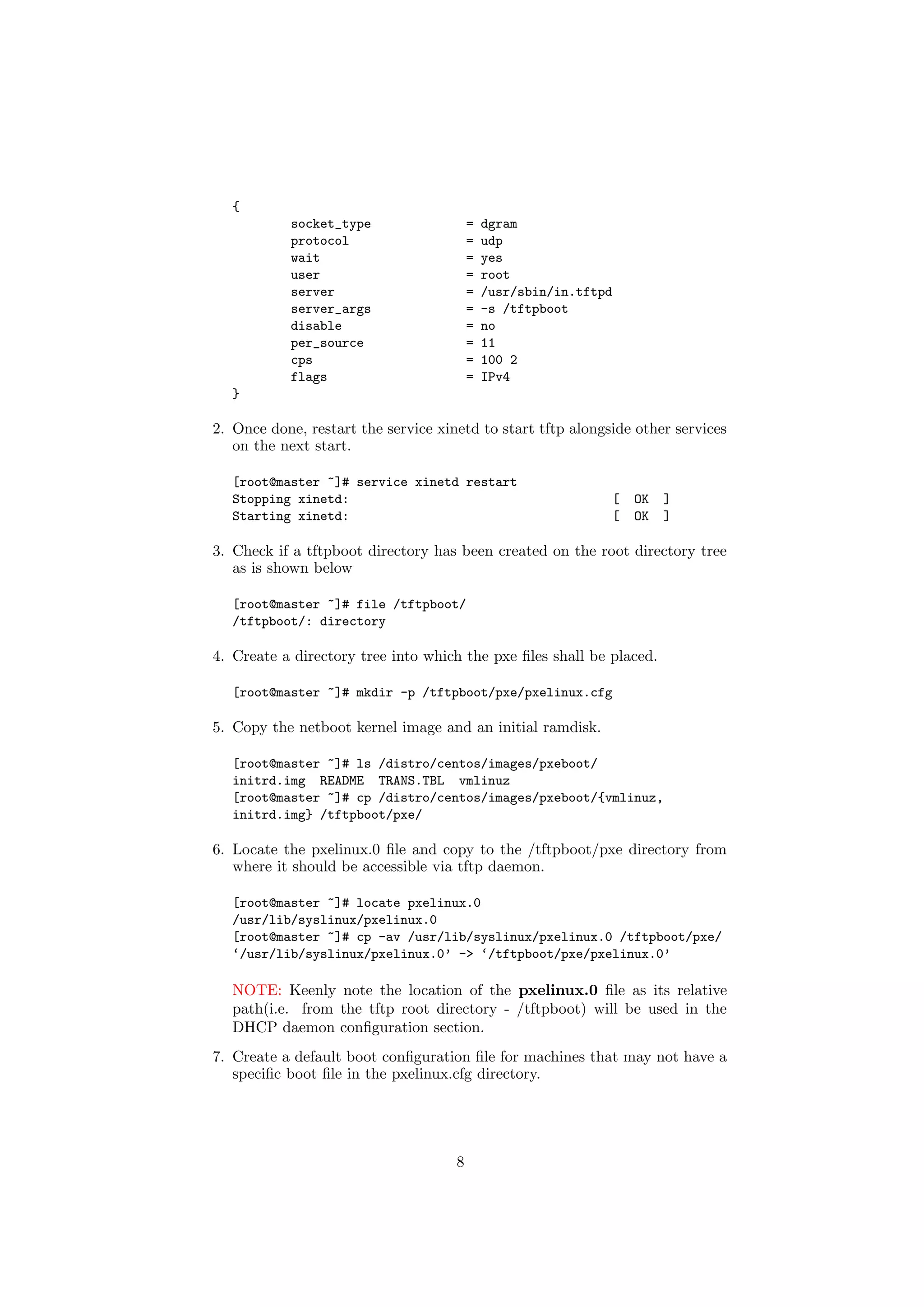 {
            socket_type                  =   dgram
            protocol                     =   udp
            wait                         =   yes
            user                         =   root
            server                       =   /usr/sbin/in.tftpd
            server_args                  =   -s /tftpboot
            disable                      =   no
            per_source                   =   11
            cps                          =   100 2
            flags                        =   IPv4
   }

2. Once done, restart the service xinetd to start tftp alongside other services
   on the next start.

   [root@master ~]# service xinetd restart
   Stopping xinetd:                                               [   OK   ]
   Starting xinetd:                                               [   OK   ]

3. Check if a tftpboot directory has been created on the root directory tree
   as is shown below

   [root@master ~]# file /tftpboot/
   /tftpboot/: directory

4. Create a directory tree into which the pxe ﬁles shall be placed.

   [root@master ~]# mkdir -p /tftpboot/pxe/pxelinux.cfg

5. Copy the netboot kernel image and an initial ramdisk.

   [root@master ~]# ls /distro/centos/images/pxeboot/
   initrd.img README TRANS.TBL vmlinuz
   [root@master ~]# cp /distro/centos/images/pxeboot/{vmlinuz,
   initrd.img} /tftpboot/pxe/

6. Locate the pxelinux.0 ﬁle and copy to the /tftpboot/pxe directory from
   where it should be accessible via tftp daemon.

   [root@master ~]# locate pxelinux.0
   /usr/lib/syslinux/pxelinux.0
   [root@master ~]# cp -av /usr/lib/syslinux/pxelinux.0 /tftpboot/pxe/
   ‘/usr/lib/syslinux/pxelinux.0’ -> ‘/tftpboot/pxe/pxelinux.0’

   NOTE: Keenly note the location of the pxelinux.0 ﬁle as its relative
   path(i.e. from the tftp root directory - /tftpboot) will be used in the
   DHCP daemon conﬁguration section.
7. Create a default boot conﬁguration ﬁle for machines that may not have a
   speciﬁc boot ﬁle in the pxelinux.cfg directory.




                                     8
 