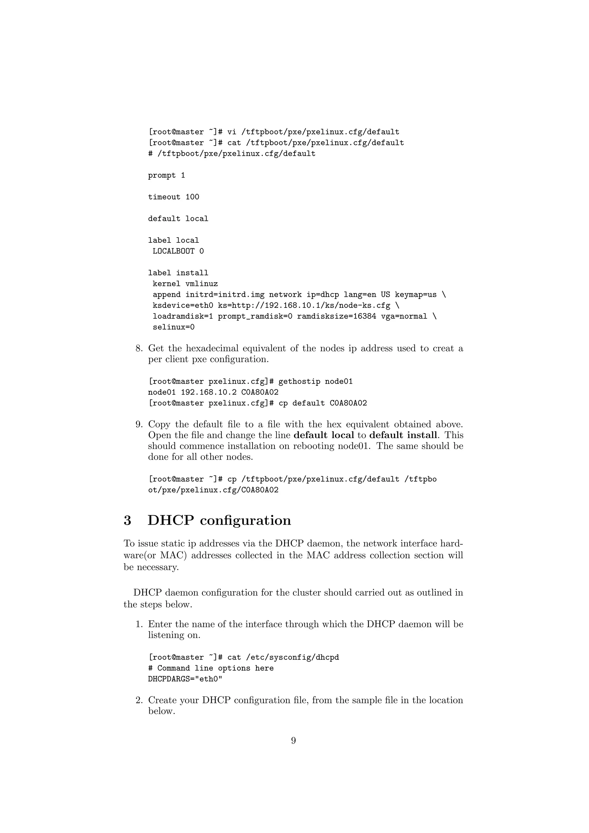 [root@master ~]# vi /tftpboot/pxe/pxelinux.cfg/default
      [root@master ~]# cat /tftpboot/pxe/pxelinux.cfg/default
      # /tftpboot/pxe/pxelinux.cfg/default

      prompt 1

      timeout 100

      default local

      label local
       LOCALBOOT 0

      label install
       kernel vmlinuz
       append initrd=initrd.img network ip=dhcp lang=en US keymap=us 
       ksdevice=eth0 ks=http://192.168.10.1/ks/node-ks.cfg 
       loadramdisk=1 prompt_ramdisk=0 ramdisksize=16384 vga=normal 
       selinux=0

    8. Get the hexadecimal equivalent of the nodes ip address used to creat a
       per client pxe conﬁguration.

      [root@master pxelinux.cfg]# gethostip node01
      node01 192.168.10.2 C0A80A02
      [root@master pxelinux.cfg]# cp default C0A80A02

    9. Copy the default ﬁle to a ﬁle with the hex equivalent obtained above.
       Open the ﬁle and change the line default local to default install. This
       should commence installation on rebooting node01. The same should be
       done for all other nodes.

      [root@master ~]# cp /tftpboot/pxe/pxelinux.cfg/default /tftpbo
      ot/pxe/pxelinux.cfg/C0A80A02


3     DHCP conﬁguration
To issue static ip addresses via the DHCP daemon, the network interface hard-
ware(or MAC) addresses collected in the MAC address collection section will
be necessary.

  DHCP daemon conﬁguration for the cluster should carried out as outlined in
the steps below.

    1. Enter the name of the interface through which the DHCP daemon will be
       listening on.

      [root@master ~]# cat /etc/sysconfig/dhcpd
      # Command line options here
      DHCPDARGS="eth0"

    2. Create your DHCP conﬁguration ﬁle, from the sample ﬁle in the location
       below.


                                       9
 