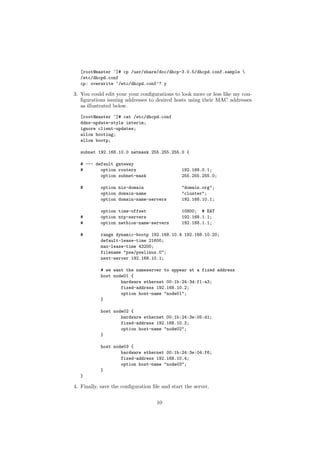 [root@master ~]# cp /usr/share/doc/dhcp-3.0.5/dhcpd.conf.sample 
  /etc/dhcpd.conf
  cp: overwrite ‘/etc/dhcpd.conf’? y

3. You could edit your your conﬁgurations to look more or less like my con-
   ﬁgurations issuing addresses to desired hosts using their MAC addresses
   as illustrated below.
  [root@master ~]# cat /etc/dhcpd.conf
  ddns-update-style interim;
  ignore client-updates;
  allow booting;
  allow bootp;

  subnet 192.168.10.0 netmask 255.255.255.0 {

  # --- default gateway
  #       option routers                       192.168.0.1;
          option subnet-mask                   255.255.255.0;

  #        option nis-domain                   "domain.org";
           option domain-name                  "cluster";
           option domain-name-servers          192.168.10.1;

           option time-offset                  10800; # EAT
  #        option ntp-servers                  192.168.1.1;
  #        option netbios-name-servers         192.168.1.1;

  #        range dynamic-bootp 192.168.10.4 192.168.10.20;
           default-lease-time 21600;
           max-lease-time 43200;
           filename "pxe/pxelinux.0";
           next-server 192.168.10.1;

           # we want the nameserver to appear at a fixed address
           host node01 {
                   hardware ethernet 00:1b:24:3d:f1:a3;
                   fixed-address 192.168.10.2;
                   option host-name "node01";
           }

           host node02 {
                   hardware ethernet 00:1b:24:3e:05:d1;
                   fixed-address 192.168.10.3;
                   option host-name "node02";
           }

           host node03 {
                   hardware ethernet 00:1b:24:3e:04:f6;
                   fixed-address 192.168.10.4;
                   option host-name "node03";
           }
  }

4. Finally, save the conﬁguration ﬁle and start the server.


                                    10
 