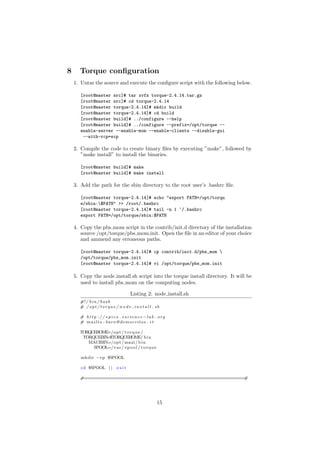 8     Torque conﬁguration
    1. Untar the source and execute the conﬁgure script with the following below.

       [root@master src]# tar xvfz torque-2.4.14.tar.gz
       [root@master src]# cd torque-2.4.14
       [root@master torque-2.4.14]# mkdir build
       [root@master torque-2.4.14]# cd build
       [root@master build]# ../configure --help
       [root@master build]# ../configure --prefix=/opt/torque --
       enable-server --enable-mom --enable-clients --disable-gui
        --with-rcp=scp

    2. Compile the code to create binary ﬁles by executing ”make”, followed by
       ”make install” to install the binaries.

       [root@master build]# make
       [root@master build]# make install

    3. Add the path for the sbin directory to the root user’s .bashrc ﬁle.

       [root@master torque-2.4.14]# echo "export PATH=/opt/torqu
       e/sbin:$PATH" >> /root/.bashrc
       [root@master torque-2.4.14]# tail -n 1 ~/.bashrc
       export PATH=/opt/torque/sbin:$PATH

    4. Copy the pbs mom script in the contrib/init.d directory of the installation
       source /opt/torque/pbs mom.init. Open the ﬁle in an editor of your choice
       and ammend any erroneous paths.

       [root@master torque-2.4.14]# cp contrib/init.d/pbs_mom 
       /opt/torque/pbs_mom.init
       [root@master torque-2.4.14]# vi /opt/torque/pbs_mom.init

    5. Copy the node install.sh script into the torque install directory. It will be
       used to install pbs mom on the computing nodes.

                                        Listing 2: node install.sh
      #! / b i n / b a s h
      # / o p t / t o r q u e / n o d e i n s t a l l . sh

      # h t t p : / / e p i c o . e s c i e n c e −l a b . o r g
      # mailto : baro@democritos . i t

      TORQUEHOME=/opt / t o r q u e /
       TORQUEBIN=$TORQUEHOME/ b i n
         MAUIBIN=/opt / maui / b i n
           SPOOL=/v a r / s p o o l / t o r q u e

       mkdir −vp $SPOOL

       cd $SPOOL | |           exit

      #===========================================================#




                                                          15
 