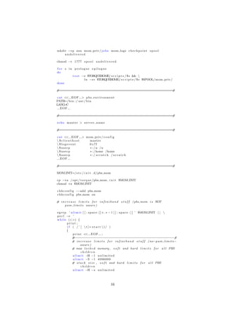 mkdir −vp aux mom priv / j o b s mom logs c h e c k p o i n t s p o o l
    undelivered

chmod −v 1777 s p o o l u n d e l i v e r e d

for s in prologue epilogue
do
        t e s t −e $TORQUEHOME/ s c r i p t s / $ s && 
                 l n −sv $TORQUEHOME/ s c r i p t s / $ s $SPOOL/ mom priv /
done

#===========================================================#

c a t << EOF > p b s e n v i r o n m e n t
PATH=/b i n : / u s r / b i n
LANG  =C
   EOF

#===========================================================#

echo master > s e r v e r n a m e

#===========================================================#

c a t << EOF > mom priv / c o n f i g
 $clienthost    master
 $logevent      0 x7f
 $usecp         ∗ : / u /u
 $usecp         ∗ : / home /home
 $usecp         ∗:/ scratch / scratch
   EOF

#===========================================================#

MOM INIT=/ e t c / i n i t . d/pbs mom

cp −va / opt / t o r q u e /pbs mom . i n i t $MOM INIT
chmod +x $MOM INIT

c h k c o n f i g −−add pbs mom
c h k c o n f i g pbs mom on

# i n c r e a s e l i m i t s f o r i n f i n i b a n d s t u f f ( pbs mom i s NOT
      p a m l i m i t s aware )

e g r e p ’ u l i m i t [ [ : s p a c e : ] ] + . ∗ − l [ [ : s p a c e : ] ] ’ $MOM INIT | | 
p e r l −e ’
w h i l e (<>) {
         print ;
         i f ( / ˆ [  t ]+ s t a r t  ) / )
         {
             p r i n t << EOF ;
             # −−−−−−−−−−−−−−−−−−−−−−−−−−−−−−−−−−−−−−−−−−−−−−−−−−−−#
             # i n c r e a s e l i m i t s f o r i n f i n i b a n d s t u f f ( no−p a m l i m i t s −
                      aware )
             # max l o c k e d memory , s o f t and hard l i m i t s f o r a l l PBS
                      children
             u l i m i t −H − l u n l i m i t e d
             u l i m i t −S − l 4096000
             # s t a c k s i z e , s o f t and hard l i m i t s f o r a l l PBS
                      children
             u l i m i t −H −s u n l i m i t e d



                                              16
 