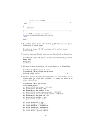 u l i m i t −S −s 1024000
             #−−−−−−−−−−−−−−−−−−−−−−−−−−−−−−−−−−−−−−−−−−−−−−−−−−−#
    EOF
            }
   }
   ’ − i $MOM INIT

  #===========================================================#

   c a t << EOF > / e t c / p r o f i l e . d/ pbs . sh
   e x p o r t PATH=$TORQUEBIN: $MAUIBIN : $PATH
      EOF

  #EOF


6. In an editor of your choice, enter the fully qualiﬁed domain name of your
   master node in the ﬁle below.

  [root@master torque-2.4.14]# vi /var/spool/torque/server_name
  master.cluster

7. Add your nodes and the their properties into the nodes ﬁle as shown below.

  [root@master torque-2.4.14]# vi /var/spool/torque/server_priv/nodes
  node01 np=4
  node02 np=4
  node03 np=4

8. Initialize the serverdb and start the torque pbs server as shown below

  [root@master ~]# pbs_server -t create
  [root@master ~]# service pbs_server start
  Starting TORQUE Server:                                        [   OK   ]

9. Create a queue(s) to suit your conﬁguration and make at least one of
   default using the torque qmgr command. An easier way would be to
   create a ﬁle as below

  [root@master ~]# vi qmgr.cluster
  create queue default
  set queue default queue_type = Execution
  set queue default Priority = 60
  set queue default max_running = 128
  set queue default resources_max.walltime = 168:00:00
  set queue default resources_default.walltime = 01:00:00
  set queue default max_user_run = 12
  set queue default enabled = True
  set queue default started = True

  set   server   scheduling = True
  set   server   managers = maui@master
  set   server   managers += root@master
  set   server   operators = maui@master
  set   server   operators += root@master
  set   server   default_queue = default


                                         17
 