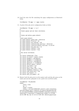 10. Load the enter the ﬁle containing the qmgr conﬁguration as illustrated
    below

    [root@master ~]# qmgr -c < qmgr.cluster

11. A print of the pbs server conﬁguration looks as below

    [root@master ~]# qmgr -c ’p s’
    #
    # Create queues and set their attributes.
    #
    #
    # Create and define queue default
    #
    create queue default
    set queue default queue_type = Execution
    set queue default Priority = 60
    set queue default max_running = 128
    set queue default resources_max.walltime = 168:00:00
    set queue default resources_default.walltime = 01:00:00
    set queue default max_user_run = 12
    set queue default enabled = True
    set queue default started = True
    #
    # Set server attributes.
    #
    set server scheduling = True
    set server acl_hosts = master.cluster
    set server managers = maui@master
    set server managers += root@master
    set server operators = maui@master
    set server operators += root@master
    set server default_queue = default
    set server log_events = 511
    set server mail_from = adm
    set server query_other_jobs = True
    set server scheduler_iteration = 600
    set server node_check_rate = 150
    set server tcp_timeout = 6
    set server next_job_number = 26

12. Restart both the pbs server on the master node and the pbs mom on the
    nodes and execute, pbsnodes to see a print out on all free nodes.

    [root@master ~]# pbsnodes
    node01
         state = free
         np = 2
         ntype = cluster
         status = rectime=1308321567,varattr=,jobs=,state=free,
    netload=1205591,gres=,loadave=0.18,ncpus=4,physmem=4051184
    kb,availmem=5021068kb,totmem=5103400kb,idletime=0,nusers=0,
    nsessions=? 0,sessions=? 0,uname=Linux node01 2.6.18-238.
    el5 #1 SMP Thu Jan 13 15:51:15 EST 2011 x86_64,opsys=linux


                                    18
 