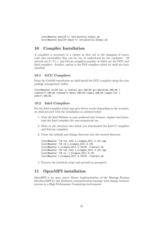 [root@master maui]# vi /etc/profile.d/maui.sh
       [root@master maui]# chmod +x /etc/profile.d/maui.sh


10      Compiler Installation
A compilers is necessary in a cluster as they aid in the changing of source
code into executables that can be run or understood by the computer. Of
interest are C, C++ and fortran compilers popular of which are the GCC and
Intel compilers. Another, option is the PGI compilers which we shall not have
installed.

10.1     GCC Compilers
From the CentOS repositories we shall install the GCC compilers using the yum
package management utility.

[root@master src]# yum -y install gcc.x86_64 gcc-gfortran.x86_64 
libstdc++.x86_64 libstdc++-devel.x86_64 libgcj.x86_64 compat-lib 
stdc++.x86_64


10.2     Intel Compilers
For the Intel compilers which may give better results depending on the scenario,
we shall proceed with the installation as outlined below:
  1. Visit the Intel Website in your preferred web browser, register and down-
     load the Intel compilers for non-commercial use.

  2. Move to the directory into which you downloaded the Intel C compilers
     and Fortran compilers.
  3. Untar the tarballs and change directory into the created directory.

       [root@master   ~]# tar xvfz l_ccompxe_2011.4.191.tgz
       [root@master   ~]# cd l_ccompxe_2011.4.191
       [root@master   l_ccompxe_2011.4.191]# ./install.sh
       [root@master   ~]# tar xvfz l_fcompxe_2011.4.191.tgz
       [root@master   ~]# cd l_fcompxe_2011.4.191
       [root@master   l_fcompxe_2011.4.191]# ./install.sh

  4. Execute the install.sh script and proceed as prompted.


11      OpenMPI installation
OpenMPI is an open source library implementation of the Message Passing
Interface(MPI-2) and facilitates communication/message inter-change between
process in a High Performance Computing environment.




                                       21
 