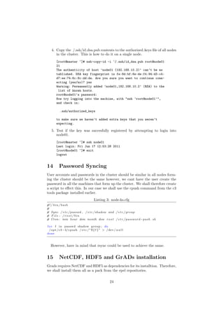 4. Copy the /.ssh/id dsa.pub contents to the authorized keys ﬁle of all nodes
      in the cluster. This is how to do it on a single node.
       [root@master ~]# ssh-copy-id -i ~/.ssh/id_dsa.pub root@node01
       21
       The authenticity of host ’node01 (192.168.10.2)’ can’t be es
       tablished. DSA key fingerprint is fe:8d:bf:6e:de:f4:94:d3:c4:
       d7:ee:74:6c:8c:dd:da. Are you sure you want to continue conn-
       ecting (yes/no)? yes
       Warning: Permanently added ’node01,192.168.10.2’ (RSA) to the
        list of known hosts.
       root@node01’s password:
       Now try logging into the machine, with "ssh ’root@node01’",
       and check in:

          .ssh/authorized_keys

       to make sure we haven’t added extra keys that you weren’t
       expecting.

   5. Test if the key was succesfully registered by attempting to login into
      node01.
       [root@master ~]# ssh node01
       Last login: Fri Jun 17 12:53:28 2011
       [root@node01 ~]# exit
       logout


14       Password Syncing
User accounts and passwords in the cluster should be similar in all nodes form-
ing the cluster should be the same however, we cant have the user create the
password in all the machines that form up the cluster. We shall therefore create
a script to eﬀect this. In our case we shall use the cpush command from the c3
tools package installed earlier.
                                     Listing 3: node-ks.cfg
#! / b i n / b a s h
#
# Sync / e t c / passwd , / e t c / shadow and / e t c / group
# File : / root / bin
# Cron : min hour dom month dow r o o t / e t c / password−push . sh

f o r f i n passwd shadow group ; do
  / opt / c3 −4/cpush / e t c / ” $ { f } ” > / dev / n u l l
done



  However, have in mind that rsync could be used to achieve the same.


15       NetCDF, HDF5 and GrADs installation
Grads requires NetCDF and HDF5 as dependencies for its installtion. Therefore,
we shall install them all as a pack from the epel repositories.


                                                  24
 