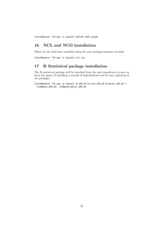 [root@master ~]# yum -y install netcdf hdf5 grads


16     NCL and NCO installation
These too we shall have installed using the yum package manager as below

[root@master ~]# yum -y install ncl nco


17     R Statistical package installation
The R statistical package will be installed from the epel repositories to save as
from the agony of installing a myraid of dependencies and for easy updating of
the packages.
[root@master ~]# yum -y install R.x86_64 R-core.x86_64 R-devel.x86_64 
  libRmath.x86_64 libRmath-devel.x86_64




                                       25
 
