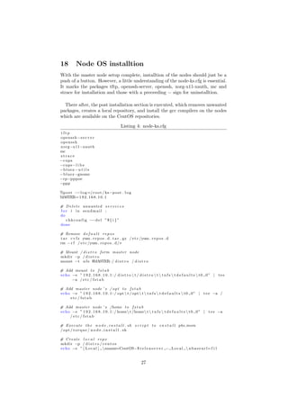 18         Node OS installtion
With the master node setup complete, installtion of the nodes should just be a
push of a button. However, a little understanding of the node-ks.cfg is essential.
It marks the packages tftp, openssh-server, openssh, xorg-x11-xauth, mc and
strace for installation and those with a preceeding − sign for uninstalltion.

  There after, the post installation section is executed, which removes unwanted
packages, creates a local repository, and install the gcc compilers on the nodes
which are available on the CentOS repositories.

                                           Listing 4: node-ks.cfg
tftp
openssh−s e r v e r
openssh
xorg−x11−xauth
mc
strace
−cups
−cups−l i b s
−b l u e z − u t i l s
−b l u e z −gnome
−rp−pppoe
−ppp

%p o s t −−l o g =/ r o o t / ks−p o s t . l o g
MASTER= 1 9 2 . 1 6 8 . 1 0 . 1

# D e l e t e unwanted s e r v i c e s
f o r i in sendmail ;
do
    c h k c o n f i g −−d e l ” $ { i } ”
done

# Remove d e f a u l t r e p o s
t a r c v f z yum . r e p o s . d . t a r . gz / e t c /yum . r e p o s . d
rm − r f / e t c /yum . r e p o s . d/∗

# Mount / d i s t r o form master node
mkdir −p / d i s t r o
mount −t n f s $MASTER: / d i s t r o / d i s t r o

# Add mount t o f s t a b
echo −e ” 1 9 2 . 1 6 8 . 1 0 . 1 : / d i s t r o  t / d i s t r o  t  t n f s  t d e f a u l t s  t 0 0 ” | t e e
     −a / e t c / f s t a b

# Add master node ’ s / o p t t o f s t a b
echo −e ” 1 9 2 . 1 6 8 . 1 0 . 1 : / opt  t / opt  t  t n f s  t d e f a u l t s  t 0 0 ” | t e e −a /
    etc / fstab

# Add master node ’ s /home t o f s t a b
echo −e ” 1 9 2 . 1 6 8 . 1 0 . 1 : / home t /home t  t n f s  t d e f a u l t s  t 0 0 ” | t e e −a
    / etc / fstab

# E x e c u t e t h e n o d e i n s t a l l . sh s c r i p t t o i n s t a l l pbs mom
/ opt / t o r q u e / n o d e i n s t a l l . sh

# Create l o c a l repo
mkdir −p / d i s t r o / c e n t o s
echo −e ” [ L o c a l ] nname=CentOS−$ r e l e a s e v e r − L o c a l  n b a s e u r l= f i l


                                                          27
 
