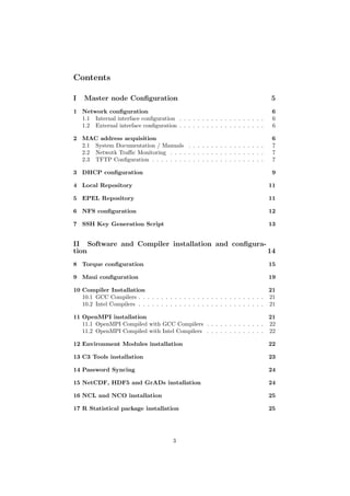 Contents

I   Master node Conﬁguration                                                    5
1 Network conﬁguration                                                          6
  1.1 Internal interface conﬁguration . . . . . . . . . . . . . . . . . . .     6
  1.2 External interface conﬁguration . . . . . . . . . . . . . . . . . . .     6

2 MAC address acquisition                                                       6
  2.1 System Documentation / Manuals . . . . . . . . . . . . . . . . .          7
  2.2 Netwotk Traﬃc Monitoring . . . . . . . . . . . . . . . . . . . . .        7
  2.3 TFTP Conﬁguration . . . . . . . . . . . . . . . . . . . . . . . . .       7

3 DHCP conﬁguration                                                             9

4 Local Repository                                                             11

5 EPEL Repository                                                              11

6 NFS conﬁguration                                                             12

7 SSH Key Generation Script                                                    13


II Software and Compiler installation and conﬁgura-
tion                                                14
8 Torque conﬁguration                                                          15

9 Maui conﬁguration                                                            19

10 Compiler Installation                                                        21
   10.1 GCC Compilers . . . . . . . . . . . . . . . . . . . . . . . . . . . . 21
   10.2 Intel Compilers . . . . . . . . . . . . . . . . . . . . . . . . . . . . 21

11 OpenMPI installation                                                 21
   11.1 OpenMPI Compiled with GCC Compilers . . . . . . . . . . . . . 22
   11.2 OpenMPI Compiled with Intel Compilers . . . . . . . . . . . . . 22

12 Environment Modules installation                                            22

13 C3 Tools installation                                                       23

14 Password Syncing                                                            24

15 NetCDF, HDF5 and GrADs installation                                         24

16 NCL and NCO installation                                                    25

17 R Statistical package installation                                          25




                                        3
 