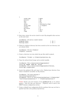 {
            socket_type                  =   dgram
            protocol                     =   udp
            wait                         =   yes
            user                         =   root
            server                       =   /usr/sbin/in.tftpd
            server_args                  =   -s /tftpboot
            disable                      =   no
            per_source                   =   11
            cps                          =   100 2
            flags                        =   IPv4
   }

2. Once done, restart the service xinetd to start tftp alongside other services
   on the next start.

   [root@master ~]# service xinetd restart
   Stopping xinetd:                                               [   OK   ]
   Starting xinetd:                                               [   OK   ]

3. Check if a tftpboot directory has been created on the root directory tree
   as is shown below

   [root@master ~]# file /tftpboot/
   /tftpboot/: directory

4. Create a directory tree into which the pxe ﬁles shall be placed.

   [root@master ~]# mkdir -p /tftpboot/pxe/pxelinux.cfg

5. Copy the netboot kernel image and an initial ramdisk.

   [root@master ~]# ls /distro/centos/images/pxeboot/
   initrd.img README TRANS.TBL vmlinuz
   [root@master ~]# cp /distro/centos/images/pxeboot/{vmlinuz,
   initrd.img} /tftpboot/pxe/

6. Locate the pxelinux.0 ﬁle and copy to the /tftpboot/pxe directory from
   where it should be accessible via tftp daemon.

   [root@master ~]# locate pxelinux.0
   /usr/lib/syslinux/pxelinux.0
   [root@master ~]# cp -av /usr/lib/syslinux/pxelinux.0 /tftpboot/pxe/
   ‘/usr/lib/syslinux/pxelinux.0’ -> ‘/tftpboot/pxe/pxelinux.0’

   NOTE: Keenly note the location of the pxelinux.0 ﬁle as its relative
   path(i.e. from the tftp root directory - /tftpboot) will be used in the
   DHCP daemon conﬁguration section.
7. Create a default boot conﬁguration ﬁle for machines that may not have a
   speciﬁc boot ﬁle in the pxelinux.cfg directory.




                                     8
 