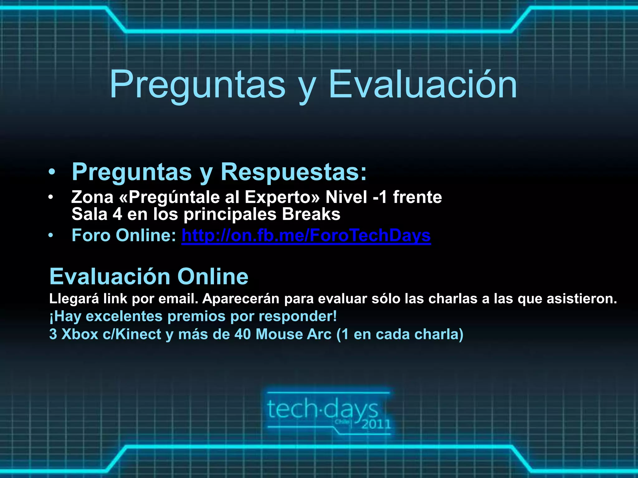 Preguntas y Evaluación

• Preguntas y Respuestas:
• Zona «Pregúntale al Experto» Nivel -1 frente
  Sala 4 en los principales Breaks
• Foro Online: http://on.fb.me/ForoTechDays

Evaluación Online
Llegará link por email. Aparecerán para evaluar sólo las charlas a las que asistieron.
¡Hay excelentes premios por responder!
3 Xbox c/Kinect y más de 40 Mouse Arc (1 en cada charla)
 