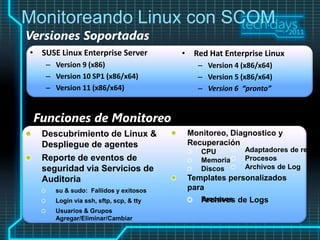 Monitoreando Linux con SCOM
Versiones Soportadas
• SUSE Linux Enterprise Server   • Red Hat Enterprise Linux
    – Version 9 (x86)                – Version 4 (x86/x64)
    – Version 10 SP1 (x86/x64)       – Version 5 (x86/x64)
    – Version 11 (x86/x64)           – Version 6 “pronto”


 Funciones de Monitoreo
 