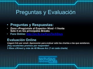 Preguntas y Evaluación

• Preguntas y Respuestas:
• Zona «Pregúntale al Experto» Nivel -1 frente
  Sala 4 en los principales Breaks
• Foro Online: http://on.fb.me/ForoTechDays

Evaluación Online
Llegará link por email. Aparecerán para evaluar sólo las charlas a las que asistieron.
¡Hay excelentes premios por responder!
3 Xbox c/Kinect y más de 40 Mouse Arc (1 en cada charla)
 