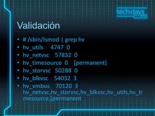 Validación
•   # /sbin/lsmod | grep hv
•   hv_utils 4747 0
•   hv_netvsc 57832 0
•   hv_timesource 0 [permanent]
•   hv_storvsc 50288 0
•   hv_blkvsc 54032 3
•   hv_vmbus 70120 3
    hv_netvsc,hv_storvsc,hv_blkvsc,hv_utils,hv_ti
    mesource,[permanent
 