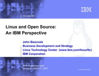 Linux @ IBM © 2003 IBM Corporation Linux and Open Source:  An IBM Perspective John Beauvais Business Development and Strategy Linux Technology Center  (www.ibm.com/linux/ltc) IBM Corporation PHP Conference 2003 Montreal;  March 21, 2003 