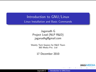 Introduction to GNU/Linux
Linux Installation and Basic Commands


             Jaganadh G
      Project Lead (NLP R&D)
       jaganadhg@gmail.com

     Weekly Tech Session for R&D Team
            365 Media Pvt. Ltd


          17 December 2010




          Jaganadh G   Introduction to GNU/Linux
 