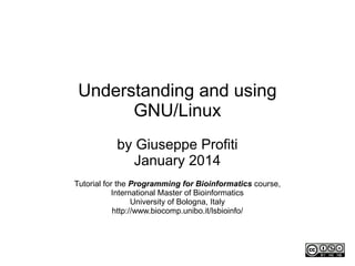 Understanding and using
GNU/Linux
by Giuseppe Profiti
Updated September 2015
Tutorial for the Programming for Bioinformatics course,
International Master of Bioinformatics
University of Bologna, Italy
http://www.biocomp.unibo.it/lsbioinfo/
First version: 12/2013
Last version: 11/2015
 