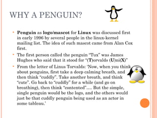 WHY A PENGUIN?
 Penguin as logo/mascot for Linux was discussed first
in early 1996 by several people in the linux-kernel
mailing list. The idea of such mascot came from Alan Cox
first.
 The first person called the penguin “Tux” was James
Hughes who said that it stood for “(T)orvalds (U)ni(X)”
 From the letter of Linus Torvalds: ‘Now, when you think
about penguins, first take a deep calming breath, and
then think “cuddly”. Take another breath, and think
“cute”. Go back to “cuddly” for a while (and go on
breathing), then think “contented”…. But the simple,
single penguin would be the logo, and the others would
just be that cuddly penguin being used as an actor in
some tableau.’
 