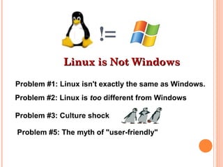 !=
Linux is Not WindowsLinux is Not Windows
Problem #1: Linux isn't exactly the same as Windows.
Problem #2: Linux is too different from Windows
Problem #3: Culture shock
Problem #5: The myth of "user-friendly"
 