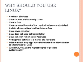 WHY SHOULD YOU USE
LINUX?
 No threat of viruses
 Linux systems are extremely stable
 Linux is Free
 Linux comes with most of the required software pre-installed
 Update all your software with minimum fuss
 Linux never gets slow
 Linux does not need defragmentation
 Linux can even run on oldest hardware
 Adding more software is a matter of a few clicks
 Most Windows-only apps have their either their native version
or alternatives for Linux
 With Linux, you get the highest degree of possible
customizability
 