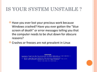 IS YOUR SYSTEM UNSTABLE ?
 Have you ever lost your precious work because
Windows crashed? Have you ever gotten the "blue
screen of death" or error messages telling you that
the computer needs to be shut down for obscure
reasons?
 Crashes or freezes are not prevalent in Linux
 