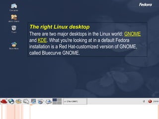 The right Linux desktop
There are two major desktops in the Linux world: GNOME
and KDE. What you're looking at in a default Fedora
installation is a Red Hat-customized version of GNOME,
called Bluecurve GNOME.
 
