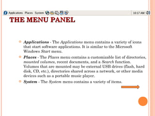 THE MENU PANELTHE MENU PANEL
 Applications - The Applications menu contains a variety of icons
that start software applications. It is similar to the Microsoft
Windows Start menu.
 Places - The Places menu contains a customizable list of directories,
mounted volumes, recent documents, and a Search function.
Volumes that are mounted may be external USB drives (flash, hard
disk, CD, etc.), directories shared across a network, or other media
devices such as a portable music player.
 System - The System menu contains a variety of items.
 