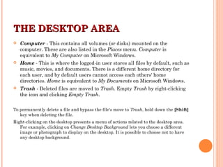 THE DESKTOP AREATHE DESKTOP AREA
 Computer - This contains all volumes (or disks) mounted on the
computer. These are also listed in the Places menu. Computer is
equivalent to My Computer on Microsoft Windows.
 Home - This is where the logged-in user stores all files by default, such as
music, movies, and documents. There is a different home directory for
each user, and by default users cannot access each others' home
directories. Home is equivalent to My Documents on Microsoft Windows.
 Trash - Deleted files are moved to Trash. Empty Trash by right-clicking
the icon and clicking Empty Trash.
To permanently delete a file and bypass the file's move to Trash, hold down the [Shift]
key when deleting the file.
Right-clicking on the desktop presents a menu of actions related to the desktop area.
For example, clicking on Change Desktop Background lets you choose a different
image or photograph to display on the desktop. It is possible to choose not to have
any desktop background.
 