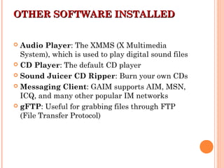 OTHER SOFTWARE INSTALLEDOTHER SOFTWARE INSTALLED
 Audio Player: The XMMS (X Multimedia
System), which is used to play digital sound files
 CD Player: The default CD player
 Sound Juicer CD Ripper: Burn your own CDs
 Messaging Client: GAIM supports AIM, MSN,
ICQ, and many other popular IM networks
 gFTP: Useful for grabbing files through FTP
(File Transfer Protocol)
 
