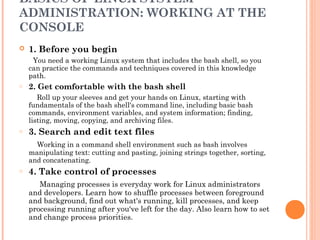 BASICS OF LINUX SYSTEM
ADMINISTRATION: WORKING AT THE
CONSOLE
 1. Before you begin
You need a working Linux system that includes the bash shell, so you
can practice the commands and techniques covered in this knowledge
path.
o 2. Get comfortable with the bash shell
Roll up your sleeves and get your hands on Linux, starting with
fundamentals of the bash shell's command line, including basic bash
commands, environment variables, and system information; finding,
listing, moving, copying, and archiving files.
o 3. Search and edit text files
Working in a command shell environment such as bash involves
manipulating text: cutting and pasting, joining strings together, sorting,
and concatenating.
o 4. Take control of processes
Managing processes is everyday work for Linux administrators
and developers. Learn how to shuffle processes between foreground
and background, find out what's running, kill processes, and keep
processing running after you've left for the day. Also learn how to set
and change process priorities.
 
