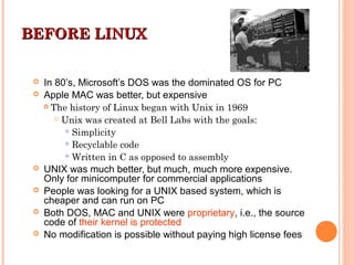 BEFORE LINUXBEFORE LINUX
 In 80’s, Microsoft’s DOS was the dominated OS for PC
 Apple MAC was better, but expensive
 The history of Linux began with Unix in 1969
 Unix was created at Bell Labs with the goals:
Simplicity
Recyclable code
Written in C as opposed to assembly
 UNIX was much better, but much, much more expensive.
Only for minicomputer for commercial applications
 People was looking for a UNIX based system, which is
cheaper and can run on PC
 Both DOS, MAC and UNIX were proprietary, i.e., the source
code of their kernel is protected
 No modification is possible without paying high license fees
 