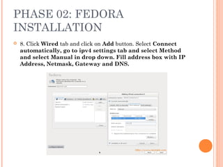 PHASE 02: FEDORA
INSTALLATION
 8. Click Wired tab and click on Add button. Select Connect
automatically, go to ipv4 settings tab and select Method
and select Manual in drop down. Fill address box with IP
Address, Netmask, Gateway and DNS.
 