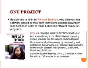 GNU PROJECTGNU PROJECT
 Established in 1984 by Richard Stallman, who believes that
software should be free from restrictions against copying or
modification in order to make better and efficient computer
programs
GNU is a recursive acronym for “GNU's Not Unix”
Aim at developing a complete Unix-like operating
system which is free for copying and modification
Companies make their money by maintaining and
distributing the software, e.g. optimally packaging the
software with different tools (Redhat, Slackware,
Mandrake, SuSE, etc)
Stallman built the first free GNU C Compiler in 1991.
But still, an OS was yet to be developed
 