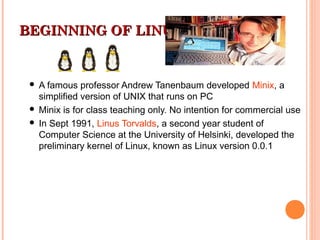 BEGINNING OF LINUXBEGINNING OF LINUX
 A famous professor Andrew Tanenbaum developed Minix, a
simplified version of UNIX that runs on PC
 Minix is for class teaching only. No intention for commercial use
 In Sept 1991, Linus Torvalds, a second year student of
Computer Science at the University of Helsinki, developed the
preliminary kernel of Linux, known as Linux version 0.0.1
 