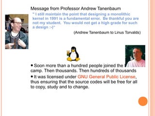 Message from Professor Andrew Tanenbaum
" I still maintain the point that designing a monolithic
kernel in 1991 is a fundamental error. Be thankful you are
not my student. You would not get a high grade for such
a design :-)“
(Andrew Tanenbaum to Linus Torvalds)
Soon more than a hundred people joined the Linux
camp. Then thousands. Then hundreds of thousands
It was licensed under GNU General Public License,
thus ensuring that the source codes will be free for all
to copy, study and to change.
 