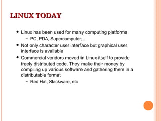 LINUX TODAYLINUX TODAY
 Linux has been used for many computing platforms
– PC, PDA, Supercomputer,…
 Not only character user interface but graphical user
interface is available
 Commercial vendors moved in Linux itself to provide
freely distributed code. They make their money by
compiling up various software and gathering them in a
distributable format
– Red Hat, Slackware, etc
 